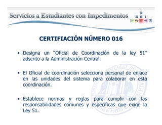 CERTIFIACICERTIFIACIÓÓN NN NÚÚMERO 016MERO 016
• Designa un “Oficial de Coordinación de la ley 51”
adscrito a la Administración Central.
• El Oficial de coordinación selecciona personal de enlace
en las unidades del sistema para colaborar en esta
coordinación.
• Establece normas y reglas para cumplir con las
responsabilidades comunes y específicas que exige la
Ley 51.
 