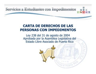 CARTA DE DERECHOS DE LASCARTA DE DERECHOS DE LAS
PERSONAS CON IMPEDIMENTOSPERSONAS CON IMPEDIMENTOS
Ley 238 del 31 de agosto de 2004
Aprobada por la Asamblea Legislativa del
Estado Libre Asociado de Puerto Rico
 