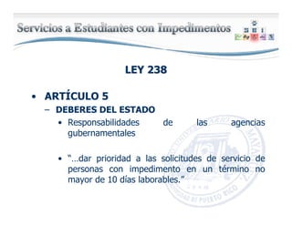 LEY 238LEY 238
• ARTÍCULO 5
– DEBERES DEL ESTADO
• Responsabilidades de las agencias
gubernamentales
• “…dar prioridad a las solicitudes de servicio de
personas con impedimento en un término no
mayor de 10 días laborables.”
 