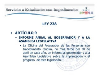 LEY 238LEY 238
• ARTÍCULO 9
– INFORME ANUAL AL GOBERNADOR Y A LA
ASAMBLEA LEGISLATIVA
• La Oficina del Procurador de las Personas con
Impedimento rendirá, no más tarde del 30 de
abril de cada año, un informe al gobernador y a la
Asamblea Legislativa sobre la implantación y el
progreso de esta legislación.
 