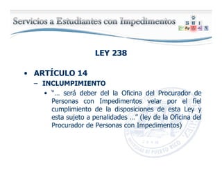 LEY 238LEY 238
• ARTÍCULO 14
– INCLUMPIMIENTO
• “… será deber del la Oficina del Procurador de
Personas con Impedimentos velar por el fiel
cumplimiento de la disposiciones de esta Ley y
esta sujeto a penalidades …” (ley de la Oficina del
Procurador de Personas con Impedimentos)
 