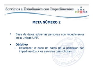 META NMETA NÚÚMERO 2MERO 2
• Base de datos sobre las personas con impedimentos
en la Unidad UPR.
• Objetivo
– Establecer la base de datos de la población con
impedimentos y los servicios que solicitan.
 