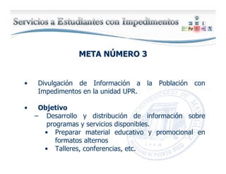META NMETA NÚÚMERO 3MERO 3
• Divulgación de Información a la Población con
Impedimentos en la unidad UPR.
• Objetivo
– Desarrollo y distribución de información sobre
programas y servicios disponibles.
• Preparar material educativo y promocional en
formatos alternos
• Talleres, conferencias, etc.
 