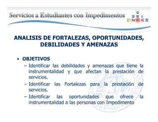 ANALISIS DE FORTALEZAS, OPORTUNIDADES,ANALISIS DE FORTALEZAS, OPORTUNIDADES,
DEBILIDADES Y AMENAZASDEBILIDADES Y AMENAZAS
• OBJETIVOS
– Identificar las debilidades y amenazas que tiene la
instrumentalidad y que afectan la prestación de
servicios.
– Identificar las Fortalezas para la prestación de
servicios.
– Identificar las oportunidades que ofrece la
instrumentalidad a las personas con Impedimento
 