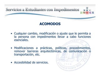 ACOMODOSACOMODOS
• Cualquier cambio, modificación o ajuste que le permita a
la persona con impedimentos llevar a cabo funciones
esenciales.
• Modificaciones a prácticas, políticas, procedimientos,
remover barreras arquitectónicas, de comunicación o
transportación, etc.
• Accesibilidad de servicios.
 