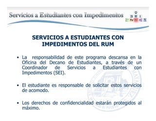 SERVICIOS A ESTUDIANTES CONSERVICIOS A ESTUDIANTES CON
IMPEDIMENTOS DEL RUMIMPEDIMENTOS DEL RUM
• La responsabilidad de este programa descansa en la
Oficina del Decano de Estudiantes, a través de un
Coordinador de Servicios a Estudiantes con
Impedimentos (SEI).
• El estudiante es responsable de solicitar estos servicios
de acomodo.
• Los derechos de confidencialidad estarán protegidos al
máximo.
 