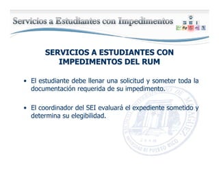 SERVICIOS A ESTUDIANTES CONSERVICIOS A ESTUDIANTES CON
IMPEDIMENTOS DEL RUMIMPEDIMENTOS DEL RUM
• El estudiante debe llenar una solicitud y someter toda la
documentación requerida de su impedimento.
• El coordinador del SEI evaluará el expediente sometido y
determina su elegibilidad.
 