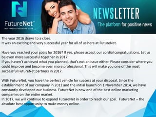 The year 2016 draws to a close.
It was an exciting and very successful year for all of us here at FutureNet.
Have you reached your goals for 2016? If yes, please accept our cordial congratulations. Let us
be even more successful together in 2017.
If you haven’t achieved what you planned, that’s not an issue either. Please consider where you
could improve and become even more professional. This will make you one of the most
successful FutureNet partners in 2017.
With FutureNet, you have the perfect vehicle for success at your disposal. Since the
establishment of our company in 2012 and the initial launch on 1 November 2014, we have
constantly developed our business. FutureNet is now one of the best online marketing
companies on the entire market.
In 2017, we will continue to expand FutureNet in order to reach our goal. FutureNet – the
absolute best opportunity to make money online.
 