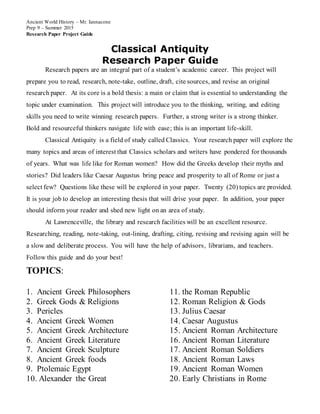 Ancient World History – Mr. Iannacone
Prep 9 – Summer 2015
Research Paper Project Guide
Classical Antiquity
Research Paper Guide
Research papers are an integral part of a student’s academic career. This project will
prepare you to read, research, note-take, outline, draft, cite sources, and revise an original
research paper. At its core is a bold thesis: a main or claim that is essential to understanding the
topic under examination. This project will introduce you to the thinking, writing, and editing
skills you need to write winning research papers. Further, a strong writer is a strong thinker.
Bold and resourceful thinkers navigate life with ease; this is an important life-skill.
Classical Antiquity is a field of study called Classics. Your research paper will explore the
many topics and areas of interest that Classics scholars and writers have pondered for thousands
of years. What was life like for Roman women? How did the Greeks develop their myths and
stories? Did leaders like Caesar Augustus bring peace and prosperity to all of Rome or just a
select few? Questions like these will be explored in your paper. Twenty (20) topics are provided.
It is your job to develop an interesting thesis that will drive your paper. In addition, your paper
should inform your reader and shed new light on an area of study.
At Lawrenceville, the library and research facilities will be an excellent resource.
Researching, reading, note-taking, out-lining, drafting, citing, revising and revising again will be
a slow and deliberate process. You will have the help of advisors, librarians, and teachers.
Follow this guide and do your best!
TOPICS:
1. Ancient Greek Philosophers
2. Greek Gods & Religions
3. Pericles
4. Ancient Greek Women
5. Ancient Greek Architecture
6. Ancient Greek Literature
7. Ancient Greek Sculpture
8. Ancient Greek foods
9. Ptolemaic Egypt
10. Alexander the Great
11. the Roman Republic
12. Roman Religion & Gods
13. Julius Caesar
14. Caesar Augustus
15. Ancient Roman Architecture
16. Ancient Roman Literature
17. Ancient Roman Soldiers
18. Ancient Roman Laws
19. Ancient Roman Women
20. Early Christians in Rome
 