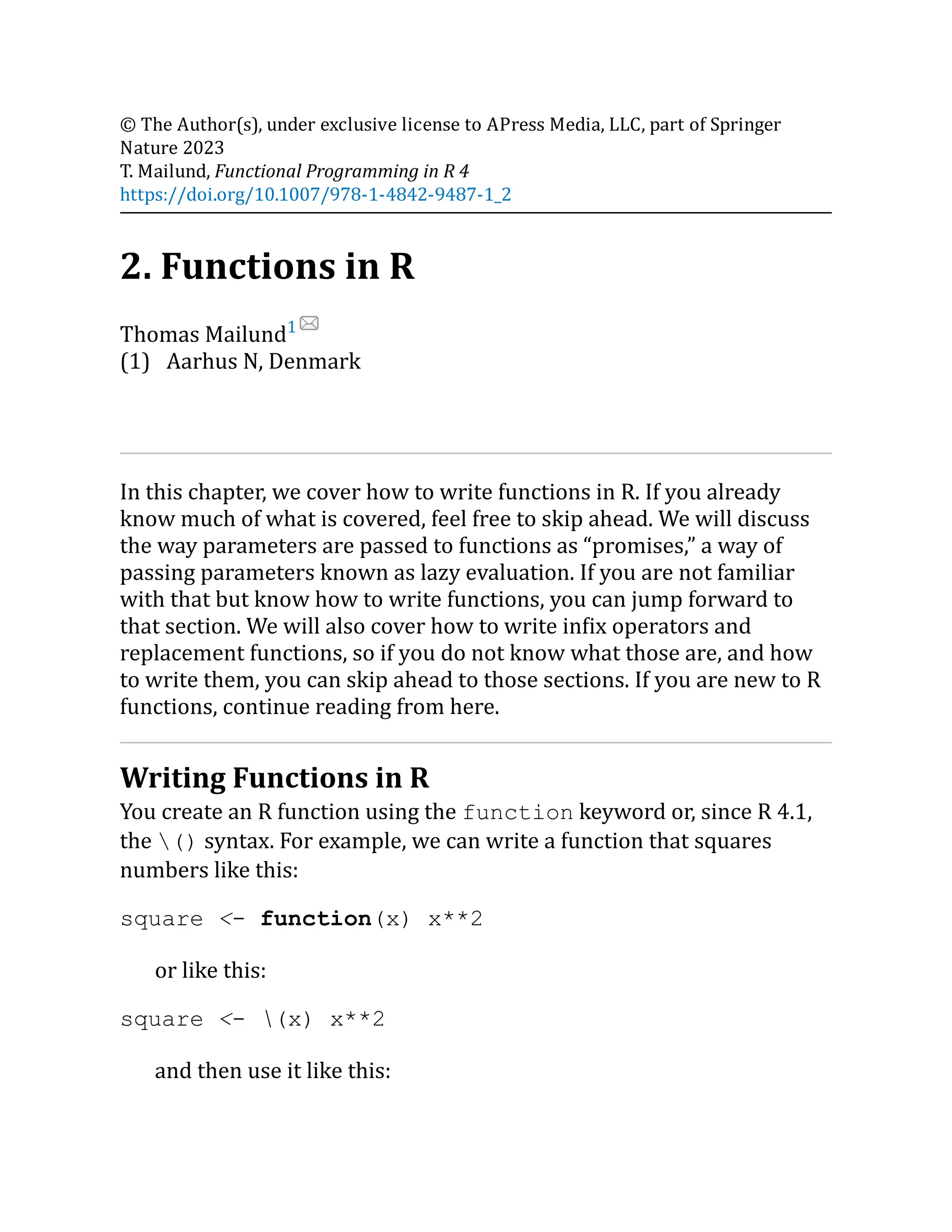 (1) © The Author(s), under exclusive license to APress Media, LLC, part of Springer Nature 2023 T. Mailund, Functional Programming in R 4 https://doi.org/10.1007/978-1-4842-9487-1_2 2. Functions in R Thomas Mailund1 Aarhus N, Denmark In this chapter, we cover how to write functions in R. If you already know much of what is covered, feel free to skip ahead. We will discuss the way parameters are passed to functions as “promises,” a way of passing parameters known as lazy evaluation. If you are not familiar with that but know how to write functions, you can jump forward to that section. We will also cover how to write infix operators and replacement functions, so if you do not know what those are, and how to write them, you can skip ahead to those sections. If you are new to R functions, continue reading from here. Writing Functions in R You create an R function using the function keyword or, since R 4.1, the () syntax. For example, we can write a function that squares numbers like this: square <- function(x) x**2 or like this: square <- (x) x**2 and then use it like this: 