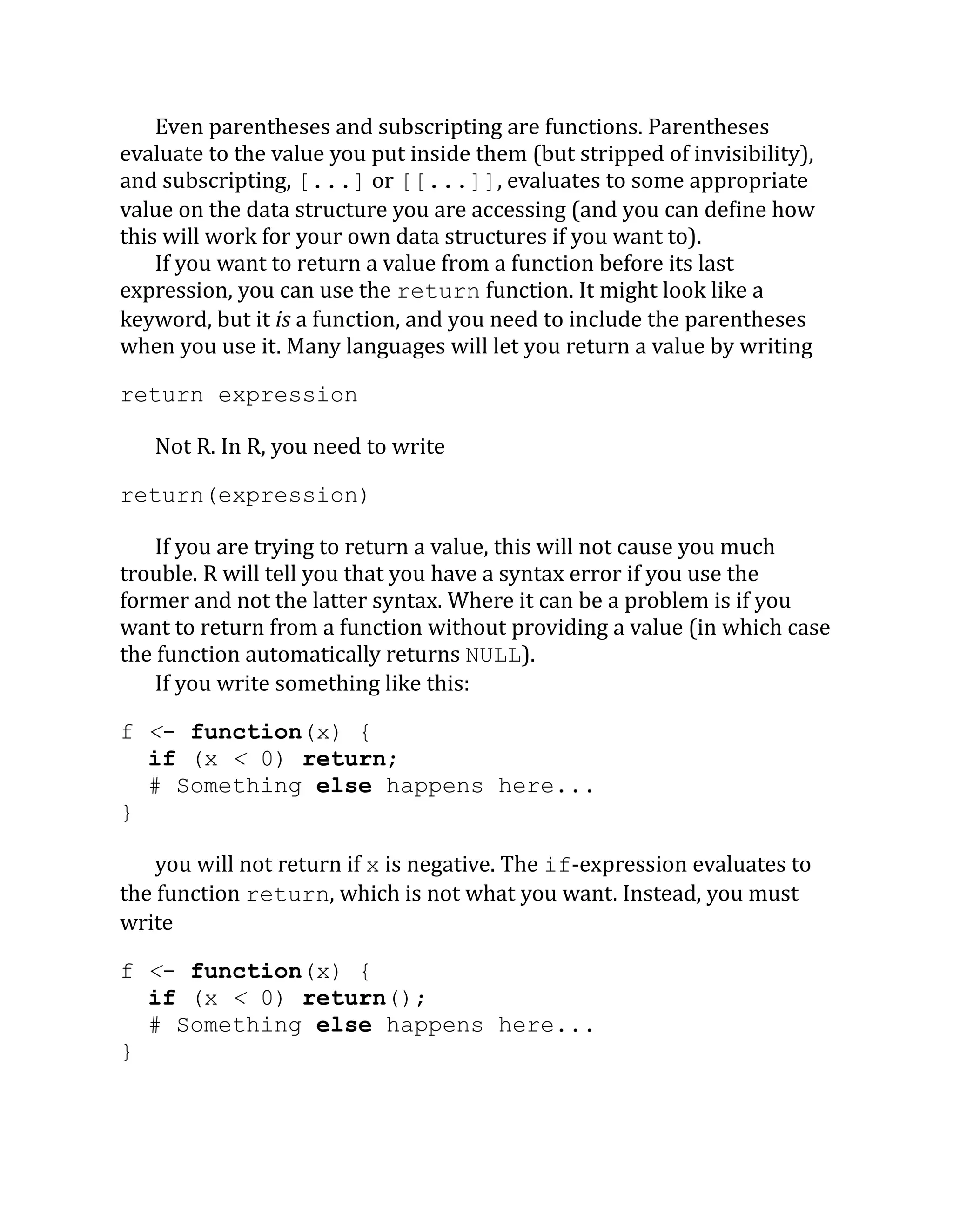Even parentheses and subscripting are functions. Parentheses evaluate to the value you put inside them (but stripped of invisibility), and subscripting, [...] or [[...]], evaluates to some appropriate value on the data structure you are accessing (and you can define how this will work for your own data structures if you want to). If you want to return a value from a function before its last expression, you can use the return function. It might look like a keyword, but it is a function, and you need to include the parentheses when you use it. Many languages will let you return a value by writing return expression Not R. In R, you need to write return(expression) If you are trying to return a value, this will not cause you much trouble. R will tell you that you have a syntax error if you use the former and not the latter syntax. Where it can be a problem is if you want to return from a function without providing a value (in which case the function automatically returns NULL). If you write something like this: f <- function(x) { if (x < 0) return; # Something else happens here... } you will not return if x is negative. The if-expression evaluates to the function return, which is not what you want. Instead, you must write f <- function(x) { if (x < 0) return(); # Something else happens here... } 