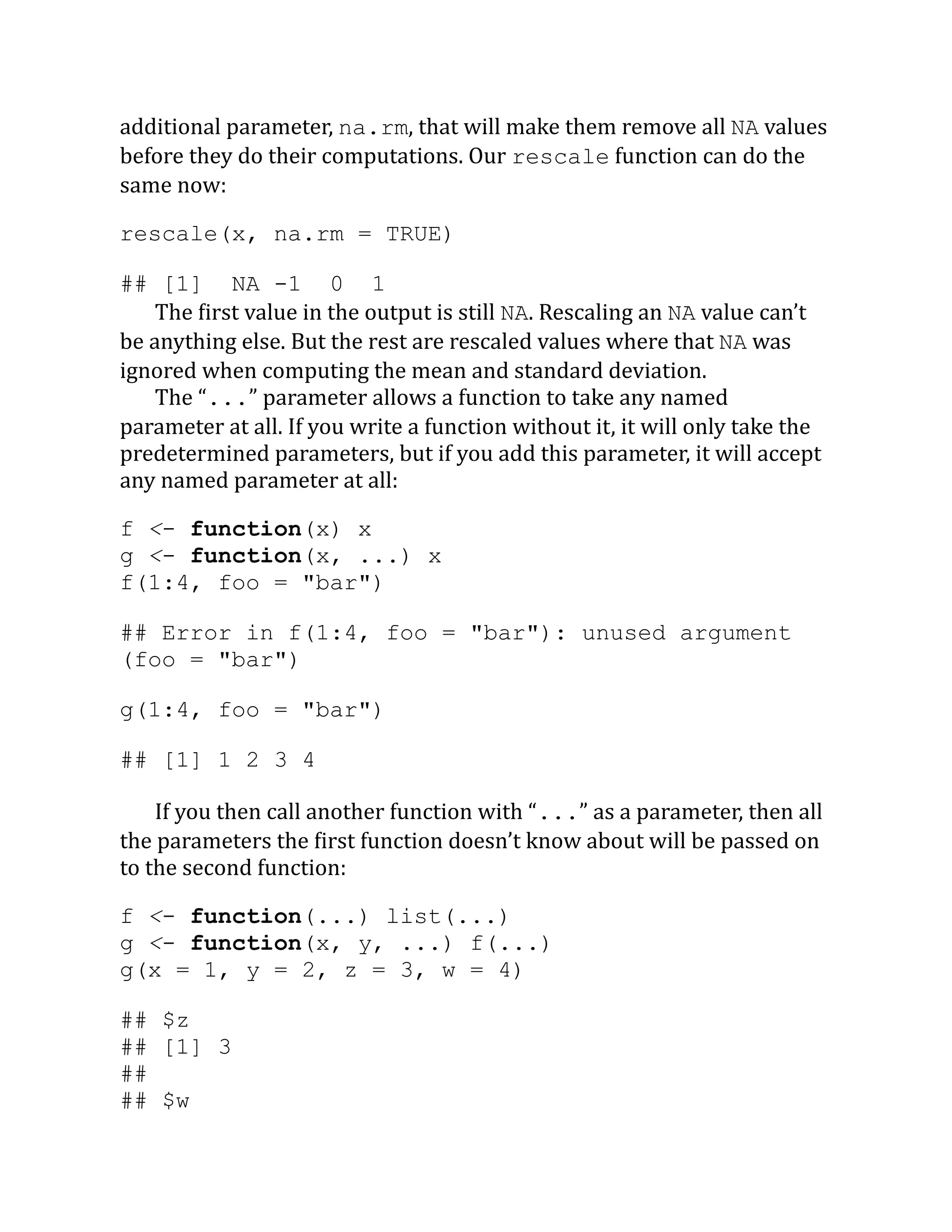 additional parameter, na.rm, that will make them remove all NA values before they do their computations. Our rescale function can do the same now: rescale(x, na.rm = TRUE) ## [1] NA -1 0 1 The first value in the output is still NA. Rescaling an NA value can’t be anything else. But the rest are rescaled values where that NA was ignored when computing the mean and standard deviation. The “...” parameter allows a function to take any named parameter at all. If you write a function without it, it will only take the predetermined parameters, but if you add this parameter, it will accept any named parameter at all: f <- function(x) x g <- function(x, ...) x f(1:4, foo = "bar") ## Error in f(1:4, foo = "bar"): unused argument (foo = "bar") g(1:4, foo = "bar") ## [1] 1 2 3 4 If you then call another function with “...” as a parameter, then all the parameters the first function doesn’t know about will be passed on to the second function: f <- function(...) list(...) g <- function(x, y, ...) f(...) g(x = 1, y = 2, z = 3, w = 4) ## $z ## [1] 3 ## ## $w 