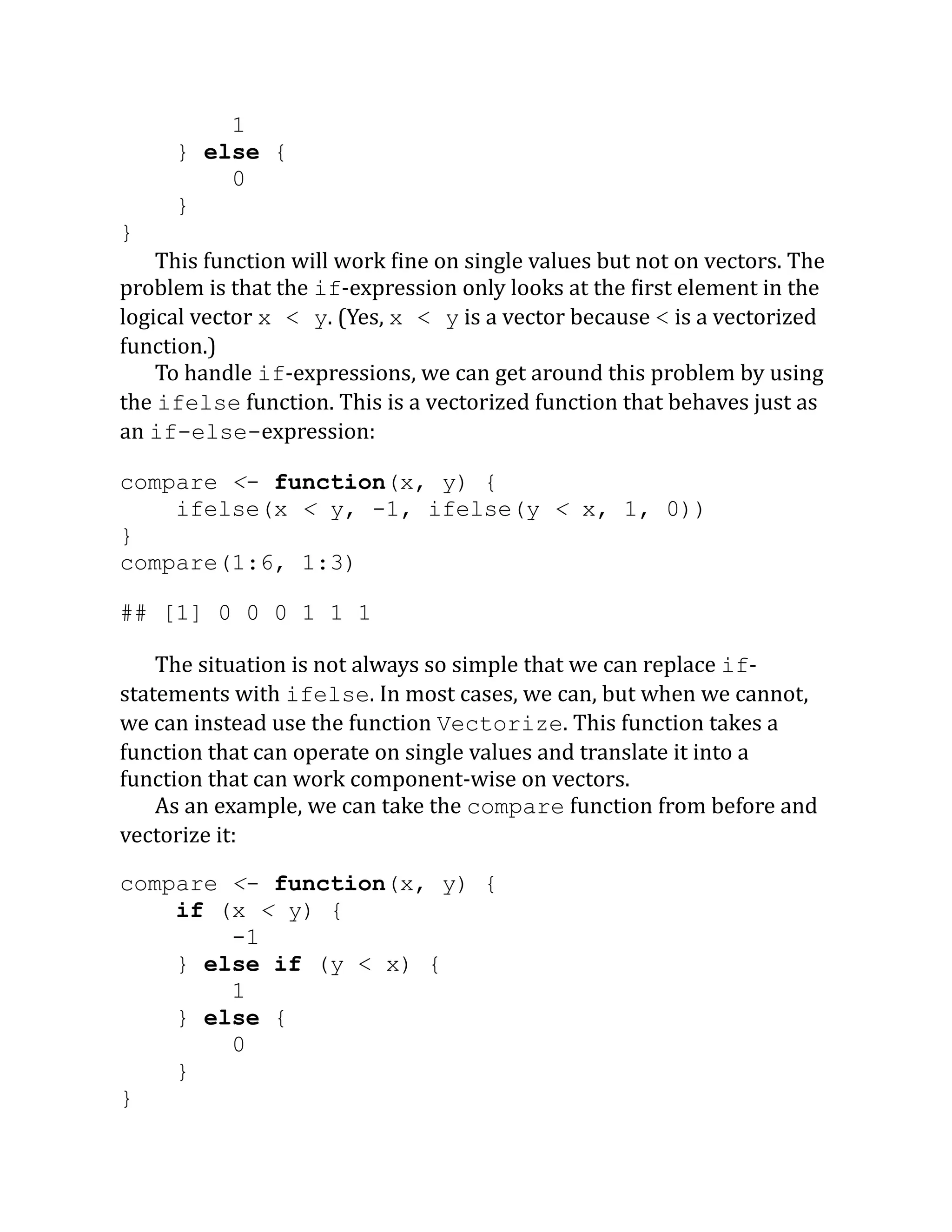 1 } else { 0 } } This function will work fine on single values but not on vectors. The problem is that the if-expression only looks at the first element in the logical vector x < y. (Yes, x < y is a vector because < is a vectorized function.) To handle if-expressions, we can get around this problem by using the ifelse function. This is a vectorized function that behaves just as an if-else-expression: compare <- function(x, y) { ifelse(x < y, -1, ifelse(y < x, 1, 0)) } compare(1:6, 1:3) ## [1] 0 0 0 1 1 1 The situation is not always so simple that we can replace if- statements with ifelse. In most cases, we can, but when we cannot, we can instead use the function Vectorize. This function takes a function that can operate on single values and translate it into a function that can work component-wise on vectors. As an example, we can take the compare function from before and vectorize it: compare <- function(x, y) { if (x < y) { -1 } else if (y < x) { 1 } else { 0 } } 