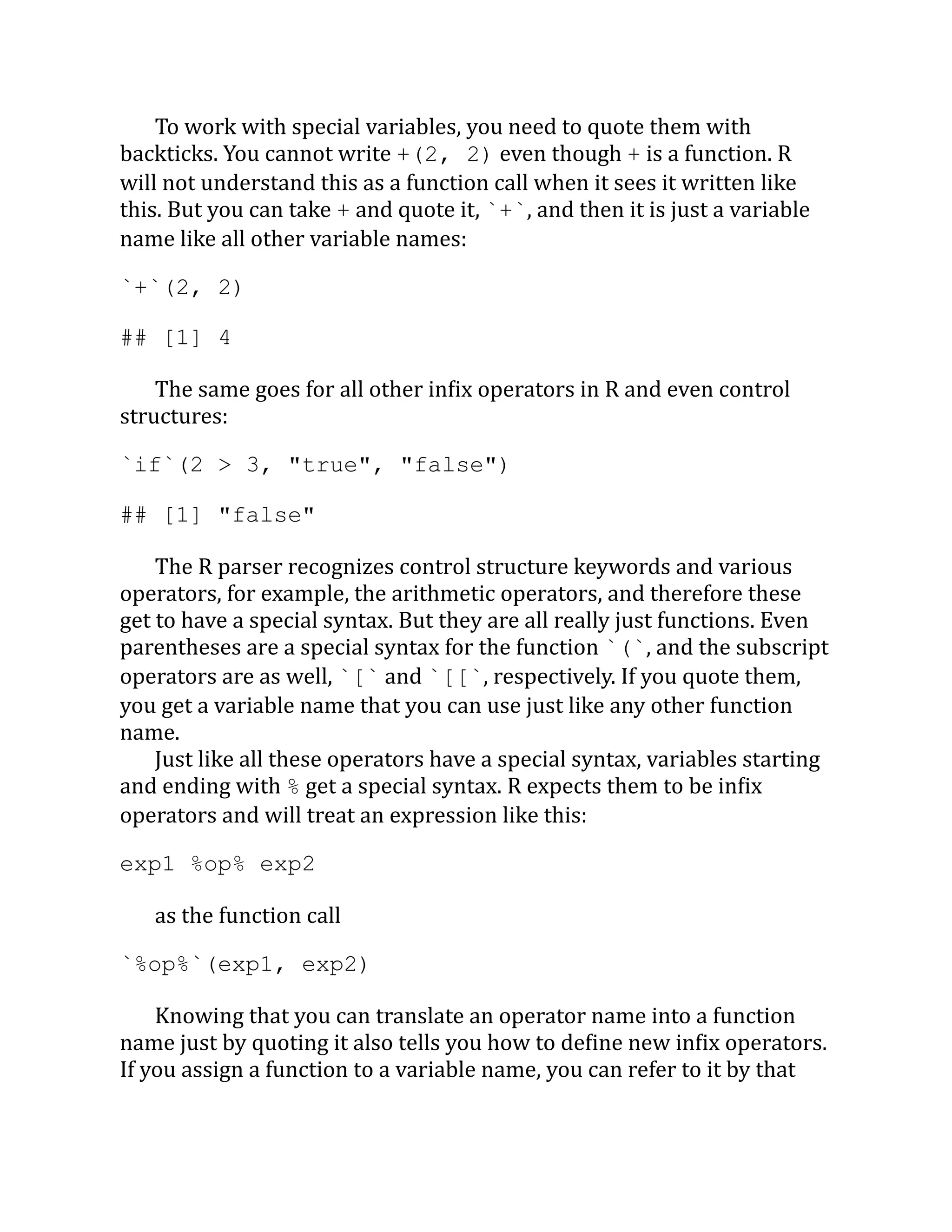To work with special variables, you need to quote them with backticks. You cannot write +(2, 2) even though + is a function. R will not understand this as a function call when it sees it written like this. But you can take + and quote it, `+`, and then it is just a variable name like all other variable names: `+`(2, 2) ## [1] 4 The same goes for all other infix operators in R and even control structures: `if`(2 > 3, "true", "false") ## [1] "false" The R parser recognizes control structure keywords and various operators, for example, the arithmetic operators, and therefore these get to have a special syntax. But they are all really just functions. Even parentheses are a special syntax for the function `(`, and the subscript operators are as well, `[` and `[[`, respectively. If you quote them, you get a variable name that you can use just like any other function name. Just like all these operators have a special syntax, variables starting and ending with % get a special syntax. R expects them to be infix operators and will treat an expression like this: exp1 %op% exp2 as the function call `%op%`(exp1, exp2) Knowing that you can translate an operator name into a function name just by quoting it also tells you how to define new infix operators. If you assign a function to a variable name, you can refer to it by that 