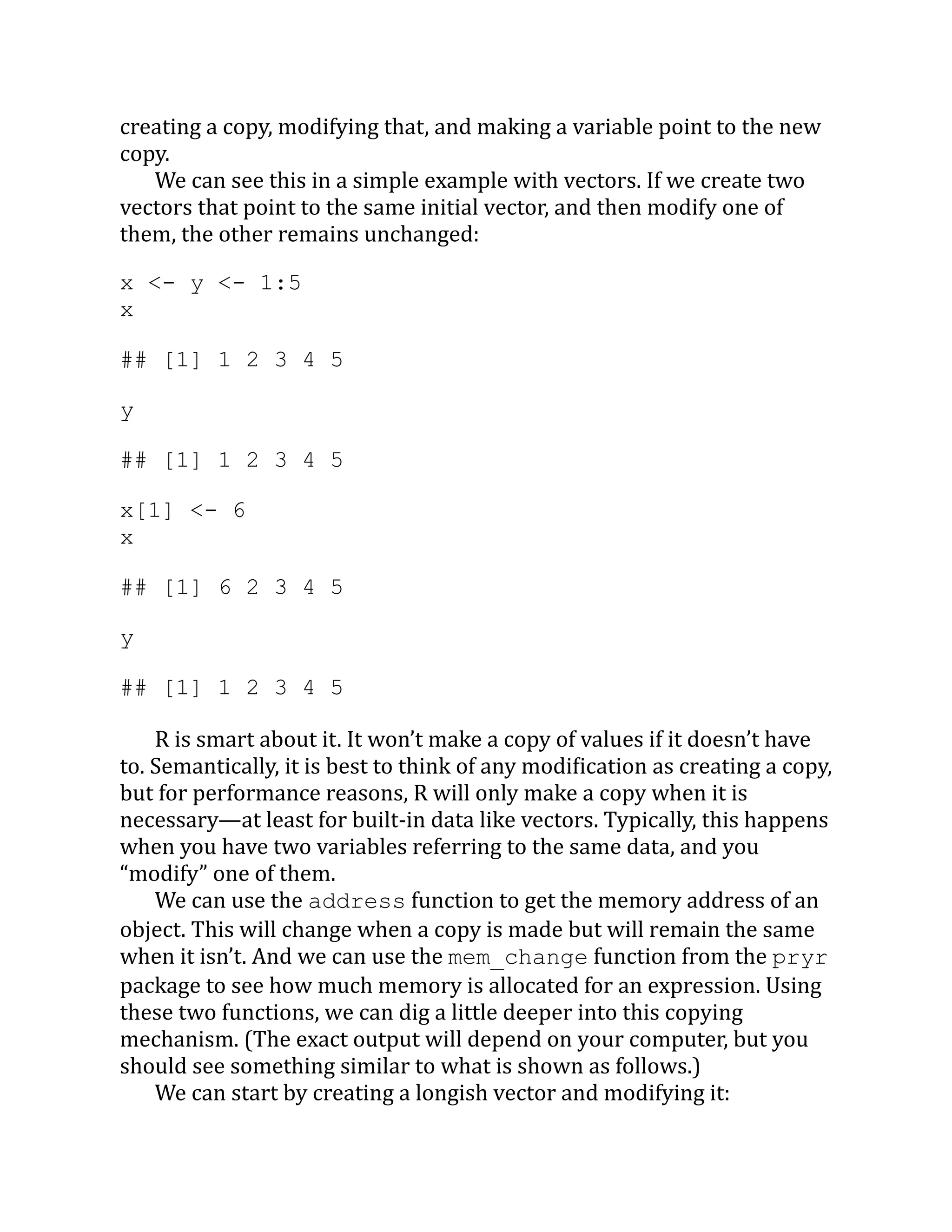 creating a copy, modifying that, and making a variable point to the new copy. We can see this in a simple example with vectors. If we create two vectors that point to the same initial vector, and then modify one of them, the other remains unchanged: x <- y <- 1:5 x ## [1] 1 2 3 4 5 y ## [1] 1 2 3 4 5 x[1] <- 6 x ## [1] 6 2 3 4 5 y ## [1] 1 2 3 4 5 R is smart about it. It won’t make a copy of values if it doesn’t have to. Semantically, it is best to think of any modification as creating a copy, but for performance reasons, R will only make a copy when it is necessary—at least for built-in data like vectors. Typically, this happens when you have two variables referring to the same data, and you “modify” one of them. We can use the address function to get the memory address of an object. This will change when a copy is made but will remain the same when it isn’t. And we can use the mem_change function from the pryr package to see how much memory is allocated for an expression. Using these two functions, we can dig a little deeper into this copying mechanism. (The exact output will depend on your computer, but you should see something similar to what is shown as follows.) We can start by creating a longish vector and modifying it: 