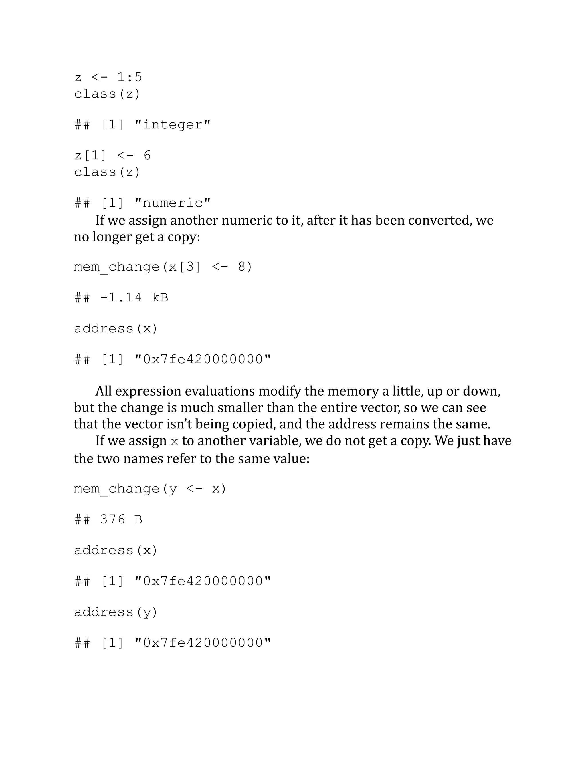 z <- 1:5 class(z) ## [1] "integer" z[1] <- 6 class(z) ## [1] "numeric" If we assign another numeric to it, after it has been converted, we no longer get a copy: mem_change(x[3] <- 8) ## -1.14 kB address(x) ## [1] "0x7fe420000000" All expression evaluations modify the memory a little, up or down, but the change is much smaller than the entire vector, so we can see that the vector isn’t being copied, and the address remains the same. If we assign x to another variable, we do not get a copy. We just have the two names refer to the same value: mem_change(y <- x) ## 376 B address(x) ## [1] "0x7fe420000000" address(y) ## [1] "0x7fe420000000" 