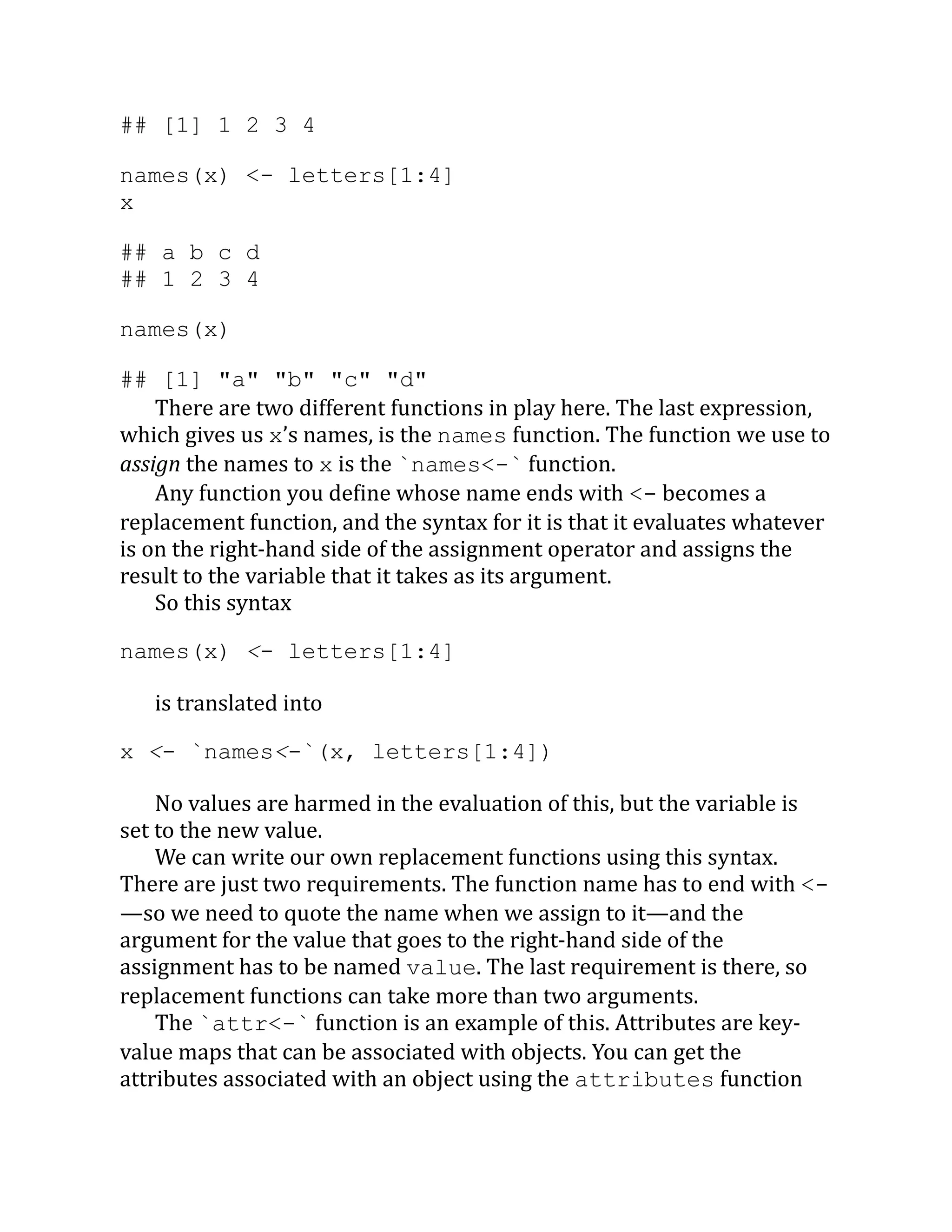 ## [1] 1 2 3 4 names(x) <- letters[1:4] x ## a b c d ## 1 2 3 4 names(x) ## [1] "a" "b" "c" "d" There are two different functions in play here. The last expression, which gives us x’s names, is the names function. The function we use to assign the names to x is the `names<-` function. Any function you define whose name ends with <- becomes a replacement function, and the syntax for it is that it evaluates whatever is on the right-hand side of the assignment operator and assigns the result to the variable that it takes as its argument. So this syntax names(x) <- letters[1:4] is translated into x <- `names<-`(x, letters[1:4]) No values are harmed in the evaluation of this, but the variable is set to the new value. We can write our own replacement functions using this syntax. There are just two requirements. The function name has to end with <- —so we need to quote the name when we assign to it—and the argument for the value that goes to the right-hand side of the assignment has to be named value. The last requirement is there, so replacement functions can take more than two arguments. The `attr<-` function is an example of this. Attributes are key- value maps that can be associated with objects. You can get the attributes associated with an object using the attributes function 