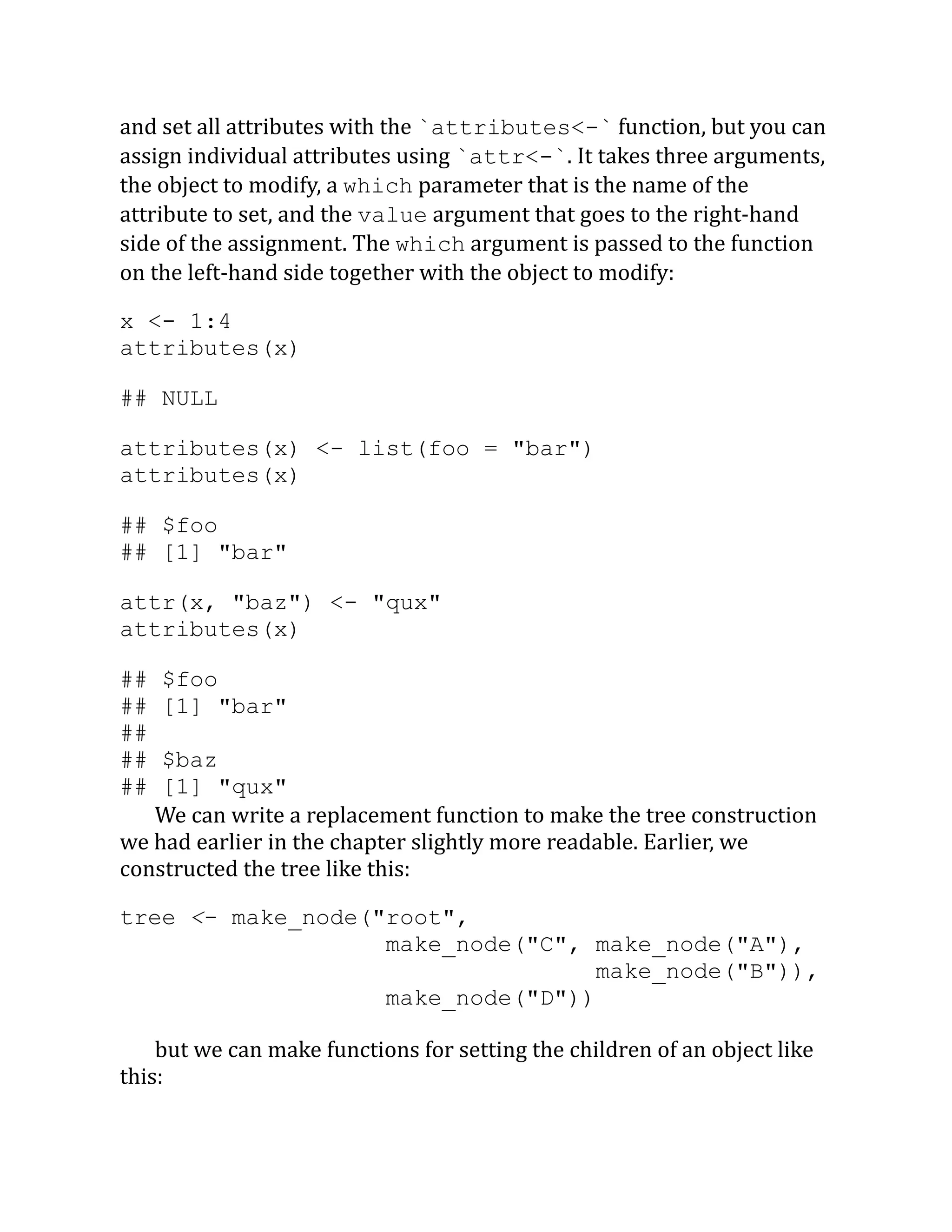 and set all attributes with the `attributes<-` function, but you can assign individual attributes using `attr<-`. It takes three arguments, the object to modify, a which parameter that is the name of the attribute to set, and the value argument that goes to the right-hand side of the assignment. The which argument is passed to the function on the left-hand side together with the object to modify: x <- 1:4 attributes(x) ## NULL attributes(x) <- list(foo = "bar") attributes(x) ## $foo ## [1] "bar" attr(x, "baz") <- "qux" attributes(x) ## $foo ## [1] "bar" ## ## $baz ## [1] "qux" We can write a replacement function to make the tree construction we had earlier in the chapter slightly more readable. Earlier, we constructed the tree like this: tree <- make_node("root", make_node("C", make_node("A"), make_node("B")), make_node("D")) but we can make functions for setting the children of an object like this: 