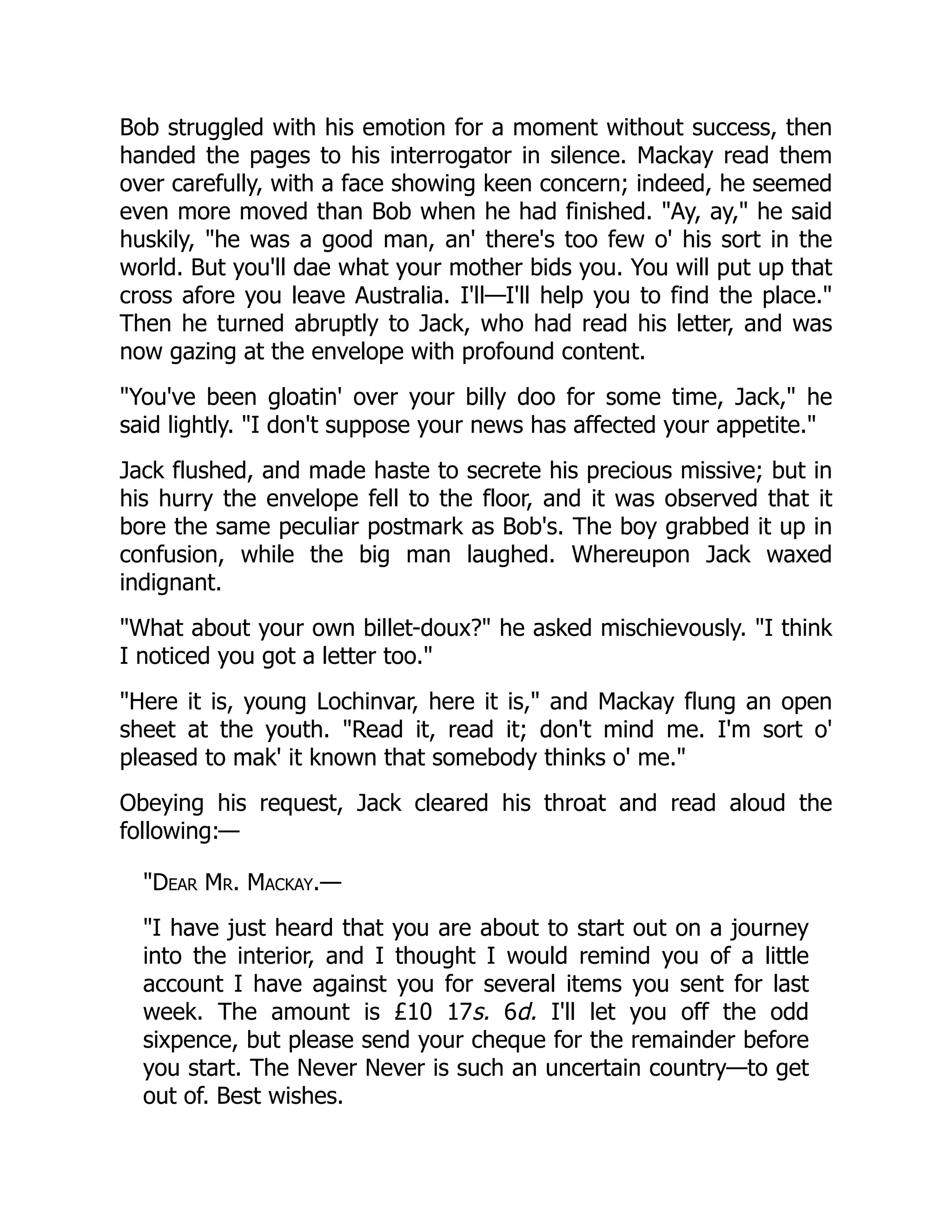 Bob struggled with his emotion for a moment without success, then handed the pages to his interrogator in silence. Mackay read them over carefully, with a face showing keen concern; indeed, he seemed even more moved than Bob when he had finished. "Ay, ay," he said huskily, "he was a good man, an' there's too few o' his sort in the world. But you'll dae what your mother bids you. You will put up that cross afore you leave Australia. I'll—I'll help you to find the place." Then he turned abruptly to Jack, who had read his letter, and was now gazing at the envelope with profound content. "You've been gloatin' over your billy doo for some time, Jack," he said lightly. "I don't suppose your news has affected your appetite." Jack flushed, and made haste to secrete his precious missive; but in his hurry the envelope fell to the floor, and it was observed that it bore the same peculiar postmark as Bob's. The boy grabbed it up in confusion, while the big man laughed. Whereupon Jack waxed indignant. "What about your own billet-doux?" he asked mischievously. "I think I noticed you got a letter too." "Here it is, young Lochinvar, here it is," and Mackay flung an open sheet at the youth. "Read it, read it; don't mind me. I'm sort o' pleased to mak' it known that somebody thinks o' me." Obeying his request, Jack cleared his throat and read aloud the following:— "Dear Mr. Mackay.— "I have just heard that you are about to start out on a journey into the interior, and I thought I would remind you of a little account I have against you for several items you sent for last week. The amount is £10 17s. 6d. I'll let you off the odd sixpence, but please send your cheque for the remainder before you start. The Never Never is such an uncertain country—to get out of. Best wishes. 