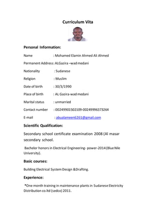 Curriculum Vita
Personal Information:
Name : Mohamed Elamin Ahmed Ali Ahmed
Permanent Address: ALGazira –wad medani
Nationality : Sudanese
Religion : Muslim
Date of birth : 30/3/1990
Place of birth : AL Gazira-wad medani
Marital status : unmarried
Contact number : 00249901502109-00249996373264
abualameen6261@gmail.com:lmai-E
Scientific Qualification:
Secondary school certificate examination 2008 (Al masar
secondary school.
Bachelor honors in Electrical Engineering- power-2014(BlueNile
University).
Basic courses:
Building Electrical System Design &Drafting.
Experience:
*One month training in maintenance plants in SudaneseElectricity
Distribution co.ltd (sedco) 2011.
 
