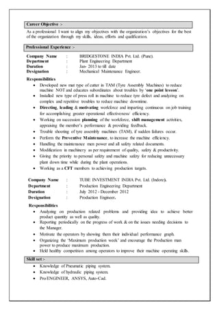 As a professional I want to align my objectives with the organization’s objectives for the best
of the organization through my skills, ideas, efforts and qualification.
Professional Experience :-
Company Name : BRIDGESTONE INDIA Pvt. Ltd. (Pune).
Department : Plant Engineering Department
Duration : Jan- 2013 to till date
Designation : Mechanical Maintenance Engineer.
Responsibilities
 Developed new mat type of cutter in TAM (Tyre Assembly Machines) to reduce
machine NOT and educates subordinates about troubles by ‘one point lesson’.
 Installed new type of press roll in machine to reduce tyre defect and analyzing on
complex and repetitive troubles to reduce machine downtime.
 Directing, leading & motivating workforce and imparting continuous on job training
for accomplishing greater operational effectiveness/ efficiency.
 Working on succession planning of the workforce, shift management activities,
appraising the member’s performance & providing feedback.
 Trouble shooting of tyre assembly machines (TAM), if sudden failures occur.
 Perform the Preventive Maintenance, to increase the machine efficiency.
 Handling the maintenance men power and all safety related documents.
 Modification in machinery as per requirement of quality, safety & productivity.
 Giving the priority to personal safety and machine safety for reducing unnecessary
plant down time while during the plant operations.
 Working as a CFT members to achieving production targets.
Company Name : TUBE INVESTMENT INDIA Pvt. Ltd. (Indore).
Department : Production Engineering Department
Duration : July 2012 - December 2012
Designation : Production Engineer.
Responsibilities
 Analyzing on production related problems and providing idea to achieve better
product quantity as well as quality.
 Reporting periodically on the progress of work & on the issues needing decisions to
the Manager.
 Motivate the operators by showing them their individual performance graph.
 Organizing the ‘Maximum production week’ and encourage the Production man
power to produce maximum production.
 Held healthy competition among operators to improve their machine operating skills.
 Knowledge of Pneumatic piping system.
 Knowledge of hydraulic piping system.
 Pro/ENGINEER, ANSYS, Auto-Cad.
Career Objective :-
Skill set :-
 