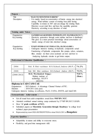 Title : “ELECTO MINI WINDTURBINE”
Description : It is mainly based on conversation of kinetic energy into electrical
energy. Wind turbines consist of rotating base plate having
Capability to rotates in 360˚ and can change the rotating blade
Direction as per wind flow and have the capability generate
Electricity according to any direction of wind.
Organization : GANDHI SAGAR HYDEL POWER PLANT, MANDSAUR (M.P.).
Key learning : Electricity generation through water turbine and how it distributed.
This gives us a more practical knowledge about conversation of
kinetic energy of water into electrical energy.
Organization : YUKEN HYDRAULIC INDIALTD, ( BANGALORE )
Key learning : Undergone intensive training on hydraulic components actual
Functioning of hydraulic components like pumps, valves, actuators,
filter, strainer etc there cross sectional cut view and how to
Analyzing hydraulic circuits to get better output.
Diploma in CAD-CAM-CAE
Organization : DCS (Indore) , A Advantage Channel Partner of PTC.
Duration : 2010-2011 (one year).
Undergone intensive training on softwares, Pro/E, CATIA, ANSYS, and AutoCAD.
 Got all round best cadet competition award from 9MP BN. NCC.
 Attended combined annual training camp conducted by 2nd MP BN.NCC UJJAIN.
 Have ‘A’ grade certificate of NCC.
 Submitted papers on ‘Electricity Generation through Roadways ‘in college level
technical paper presentation.
 Represented my team URJA RETROFITTED in virtual BAJA 2011 at Bangalore
 Adaptability in nature and ability to overcome stress.
 Flexibility and good time management skill.
Projects :-
Training under Taken :-
2006 Std. X Shri vaishnav H.S.School, Indore (M.P .) 74.2%
2008 Std. XII Shri vaishnav H.S.School ,Indore (M.P.) 75.5%
(2008-2012) B.E( Mechanical Engg.)
Rishiraj institute of
technology, R.G.P.V
university.
75.03 %
(Hons.)
Professional & Education Qualification :-
Extracurricular Achievements :-
Expertise Qualities :-
 