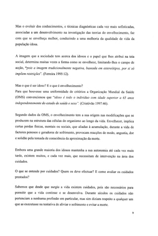 Mas o evoluir dos conhecimentos, e técnicas diagnosticas cada vez mais sofisticadas,
associadas a um desenvolvimento na investigação das teorias do envelhecimento, faz
com que se envelheça melhor, conduzindo a uma melhoria da qualidade de vida da
população idosa.
A imagem que a sociedade tem acerca dos idosos e o papel que lhes atribui na teia
social, determina muitas vezes a forma como se envelhece, limitando-lhes o campo de
acção, "pois a imagem tradicionalmente negativa, baseada em estereótipos, por si só
impõem restrições". (Ferreira 1995:12).
Mas o que é ser idoso? E o que é envelhecimento?
Para que houvesse uma uniformidade de critérios a Organização Mundial da Saúde
(OMS) convencionou que "idoso é todo o indivíduo com idade superior a 65 anos
independentemente do estado de saúde e sexo". (Cristóvão 1997:46).
Segundo dados da OMS, o envelhecimento tem a sua origem nas modificações que se
produzem na estrutura das células do organismo ao longo da vida. Envelhecer, implica
certas perdas físicas, mentais ou sociais, que aliadas à acumulação, durante a vida de
factores penosos e geradores de sofrimento, provocam reacções de medo, angustia, dor
e solidão pela tomada de consciência da aproximação da morte.
Embora uma grande maioria dos idosos mantenha a sua autonomia até cada vez mais
tarde, existem muitos, e cada vez mais, que necessitam de intervenção na área dos
cuidados.
O que se entende por cuidados? Quem os deve efectuar? E como avaliar os cuidados
prestados?
Sabemos que desde que surgiu a vida existem cuidados, pois são necessários para
permitir que a vida continue e se desenvolva. Durante séculos os cuidados não
pertenciam a nenhuma profissão em particular, mas sim diziam respeito a qualquer um
que as executasse na tentativa de aliviar o sofrimento e evitar a morte.
9
 