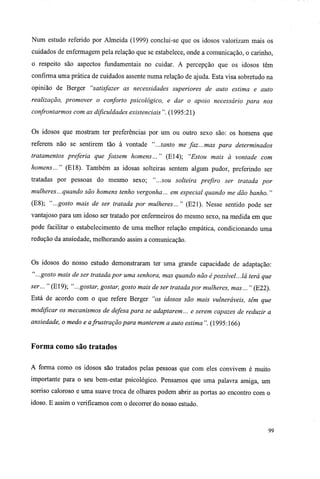 Num estudo referido por Almeida (1999) conclui-se que os idosos valorizam mais os
cuidados de enfermagem pela relação que se estabelece, onde a comunicação, o carinho,
o respeito são aspectos fundamentais no cuidar. A percepção que os idosos têm
confirma uma prática de cuidados assente numa relação de ajuda. Esta visa sobretudo na
opinião de Berger "satisfazer as necessidades superiores de auto estima e auto
realização, promover o conforto psicológico, e dar o apoio necessário para nos
confrontarmos com as dificuldades existenciais". (1995:21)
Os idosos que mostram ter preferências por um ou outro sexo são: os homens que
referem não se sentirem tão à vontade "...tanto me faz...mas para determinados
tratamentos preferia que fossem homens... " (El4); "Estou mais à vontade com
homens..." (E18). Também as idosas solteiras sentem algum pudor, preferindo ser
tratadas por pessoas do mesmo sexo; "...sou solteira prefiro ser tratada por
mulheres...quando são homens tenho vergonha... em especial quando me dão banho. "
(E8); "...gosto mais de ser tratada por mulheres... " (E21). Nesse sentido pode ser
vantajoso para um idoso ser tratado por enfermeiros do mesmo sexo, na medida em que
pode facilitar o estabelecimento de uma melhor relação empática, condicionando uma
redução da ansiedade, melhorando assim a comunicação.
Os idosos do nosso estudo demonstraram ter uma grande capacidade de adaptação:
"...gosto mais de ser tratada por uma senhora, mas quando não épossível... lá terá que
ser... " (E19); "...gostar, gostar, gosto mais de ser tratada por mulheres, mas... " (E22).
Está de acordo com o que refere Berger "os idosos são mais vulneráveis, têm que
modificar os mecanismos de defesa para se adaptarem... e serem capazes de reduzir a
ansiedade, o medo e afrustração para manterem a auto estima". (1995:166)
Forma como são tratados
A forma como os idosos são tratados pelas pessoas que com eles convivem é muito
importante para o seu bem-estar psicológico. Pensamos que uma palavra amiga, um
sorriso caloroso e uma suave troca de olhares podem abrir as portas ao encontro com o
idoso. E assim o verificamos com o decorrer do nosso estudo.
99
 