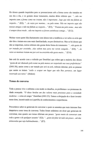 Os idosos quando inquiridos para se pronunciarem sob a forma como são tratados no
seu dia a dia, e se gostam desse tratamento, muitos deles referem que: "...não me
importo com a forma como me tratam, não é importante... logo que não me faltem ao
respeito... " (E2); "...às vezes por menina... ou pelo nome. Não me importo aqui são
nossas amigas e não mefaltam ao respeito... " (E3); " Tratam-me pelo nome...mas não
é sempre desse modo...não me importo seforem carinhosas comigo... " (E12).
Muitas vezes quem lida diariamente com idosos tem a tendência a ver neles os avós que
não têm e tratam-nos com mais familiaridade, ou por diminutivos. Mas se há idosos que
não se importam, outros referem não gostar desta forma de tratamento: "...não gosto de
ser tratada por avozinha...elas sabem mas para me verem zangada... " (E4); "...às
vezes as meninas tratam-me por avó ou avozinha não gosto muito... " (E10).
Isto está de acordo com o referido por Destéfani que refere que a maioria dos idosos
"gosta de ser chamado pelo nome ou pelo menos ser respeitado nas suas preferências "
(2001:36), assim como a ser tratado por avó ou avô, referem detestar, pois as pessoas
que assim os tratam "estão a ocupar um lugar que não lhes pertence, um lugar
reservado aos netos ". (ibidem)
Temas de conversa
Toda a pessoa vive e enfrenta a seu modo os desafios, os problemas e as promessas da
idade avançada. "O idoso herdou um dos valores mais preciosos para a sociedade
moderna - o dom do tempo" Destéfani (2001:23). Temos a obrigação de o fazer investir
nesse dom, incentivando-os à partilha de conhecimentos e experiências.
Procurámos saber se gostavam de conversar e quais os assuntos que mais interesse lhes
despertava como tema de conversa. Todos foram unânimes em dizer que gostavam de
conversar, mas quanto aos temas diferiam um pouco: "gosto muito de conversar com
toda a gente e de qualquer assunto " (E2); "...gosto defalar de tudo um pouco... até das
telenovelas que vejo habitualmente... " (E7).
100
 