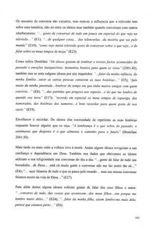 Os assuntos de conversa são variados, mas nota-se a influencia que a televisão tem
sobre essa temática, não só entre os idosos mas também quando conversam com outros
interlocutores: "... gosto de conversar de tudo um pouco em especial do que vejo na
televisão..." (El); "...de qualquer coisa... das telenovelas... da miséria que vai pelo
mundo" (E10); "como vejo muita televisão gosto de conversar sobre o que vejo...e de
falar sobre os meus tempos de moça " (E23).
Como refere Destéfani "Os idosos gostam de lembrar e reviver factos acontecidos do
passado e emoções inesquecíveis, momentos bonitos para quem os viveu" (2001:42),
também isso se nota nalguns idosos por nós inquiridos: "...falar da minha infância, da
minha família...ouvir as outras pessoas contarem as suas histórias..." (E5); "falo
muito da minha juventude...lembrar do tempo em que tinha muitos amigos com quem
convivia... " (E8); "...das partidas que pregava aos rapazes...e do que me lembro de
quando era nova" (El7); "recordo em especial os meus tempos de rapariga, dos
namorados, das histórias dos namoros...é bom recordar para quem gosta de nos
ouvir. "(E19).
Envelhecer é recordar. Os idosos têm necessidade de repetirem as suas histórias
enquanto houver alguém que os oiça. "A lembrança é o que sobra do passado; o
sentimento que desperta é o que alimenta o caminho para o futuro" (Destéfani
2001:50).
Mais tarde ou mais cedo a velhice leva à morte. Assim alguns idosos revigoram a sua
confiança e dependência em Deus. Também nos dados que obtivemos os idosos
utilizam a sua religiosidade nas conversas do dia a dia: "...gosto de falar de tudo um
bocadinho...de Deus... está cá muita gente e conversar não me faz sentir tão só..."
(E4); "... aqui falamos de tudo o que se passa pelo mundo... mas nas nossas conversas
falamos muito da vida de Deus..." (E27).
Para além destes alguns idosos referem gostar de falar dos seus filhos e netos:
"...converso de tudo, das coisas que acontecem...dos meus fúhos...sim porque me
lembro muito deles..." (E24); "...falar da minha filha, assim lembro-me mais dela,
parece que estamos perto... " (E6).
101
 