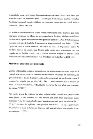 A população idosa é proveniente de uma época com marcados valores culturais na qual
a família exercia um importante papel. "Tal situação de valorização afectiva e social da
família permanece de maneira nítida no sub consciente e consciente da grande maioria
dos idosos " (Netto 2001:92).
Na avaliação das respostas dos idosos, fomos confrontados com a diferença que existe
nos temas preferidos por idosos do sexo masculino e feminino. Os homens referiam
preferir temas ligados aos acontecimentos políticos recentes: "...falo de tudo um pouco
mais das noticias ...defutebol e de assuntos que dizem respeito à vida do lar... " (E18);
"gosto de ouvir e contar anedotas...das coisas da vida... e de politica." (Eli). As
mulheres contudo os assuntos que debatem estão muitas vezes relacionados com elas
próprias ou da família, criando com o ouvinte melhores relações de empatia. Estes
resultados estão de acordo com os de Júlia Wood (cit. por Adler,Towne 2002:100).
Momentos propícios à comunicação
Quando interrogados acerca do momento que os idosos pensam ser mais propícios à
comunicação, quase todos são unânimes em reafirmar o seu desejo em comunicar, em
qualquer altura do dia ou da noite: "...não tenho momento do dia ou da noite...o que é
preciso é ter alguém que me oiça" (El, E4); "...para conversar não è preciso ter
horas...é quando nos apetece... " (E2,E6,E8); "conversarfaz bem, alivia-nos...qualquer
hora é boa" (E9,E12).
Para muitos a hora das refeições é a altura mais propícia à comunicação, porque estão
todos juntos, e têm presentes na sala pessoas que estão mais disponíveis nesse
momento: "...na hora das refeições que é quando temos mais quem nos dê atenção... "
(E14); "...às horas das refeições... mas qualquer hora é boa... " (E18); "...gosto muito
de conversar e todas as horas são boas...na sala das refeições e nos passeios é que
aproveitamos... " (E21).
102
 