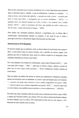 Mas um dos momentos que os idosos consideram ser os mais importantes para poderem
estar a conversar mais à vontade, e com as enfermeiras, é durante os cuidados: "...a
todas as horas, até na hora das refeições...e quando me estão a tratar... considero que
tudo se torna mais fácil...e conseguimos por os nossos problemas..." (E13); "...a
qualquer hora em especial quando me estão a tratar, e me animam com a minha
doença" (E17); "...todos os momentos são bons, mas quando me estão a tratar ou a
dar de comer...assim conversam só comigo... " (E25).
Pela análise dos resultados podemos observar a importância que os idosos dão à
comunicação, essencialmente durante os cuidados. É um sinal de que se estão a
preocupar com eles e a demonstrar algum interesse pelo seu bem-estar.
Interlocutores Privilegiados
O nível de relação que se estabelece entre os idosos dentro da instituição nem sempre é
fácil, a convivência mais ou menos forçada, com a partilha do mesmo espaço, com
pessoas que não se conheciam antes, pode ter reflexos negativos na integração numa
realidade entendida por muitos como hostil.
Por vezes adoptam uma atitude de conformismo, como refere Pimentel (2001): "...falo
com quem fala comigo... " (E6); "...sabe que as minhas colegas, algumas, gostam de
falar mas eu nem sempre tenho paciência... " (E21). estabelecem simples relações de
convivência.
Mas nos dados em análise são muitos os idosos que estabelecem verdadeiras amizades
dentro da instituição com os residentes, ou outros e que privilegiam para conversarem:
"...a pessoa com quem mais converso é com a minha companheira de quarto" (E2);
"...converso muito com a minha companheira de quarto" (E7); "... converso mais com
os outros idosos, mas também com as auxiliares e com as enfermeiras... " (E9,E10).
De referir que estes resultados estão de acordo com os descritos por Souto Lopes (1990)
e citados por Pimentel (2001), que referem 50% dos idosos institucionalizados referem
ter boas relações com os outros, 35% relacionam-se bem mas só com alguns e 15%
declaram ter más relações com os outros.
103
 