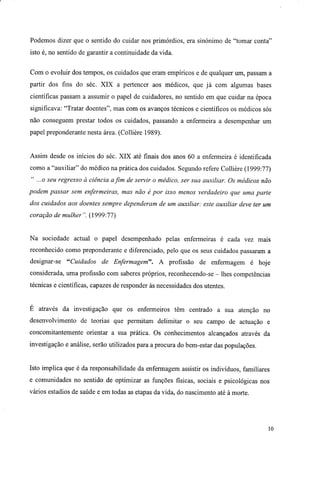 Podemos dizer que o sentido do cuidar nos primórdios, era sinónimo de "tomar conta"
isto é, no sentido de garantir a continuidade da vida.
Com o evoluir dos tempos, os cuidados que eram empíricos e de qualquer um, passam a
partir dos fins do séc. XIX a pertencer aos médicos, que já com algumas bases
científicas passam a assumir o papel de cuidadores, no sentido em que cuidar na época
significava: "Tratar doentes", mas com os avanços técnicos e científicos os médicos sós
não conseguem prestar todos os cuidados, passando a enfermeira a desempenhar um
papel preponderante nesta área. (Collière 1989).
Assim desde os inícios do séc. XIX até finais dos anos 60 a enfermeira é identificada
como a "auxiliar" do médico na prática dos cuidados. Segundo refere Collière (1999:77)
" ...o seu regresso à ciência afim de servir o médico, ser sua auxiliar. Os médicos não
podem passar sem enfermeiras, mas não é por isso menos verdadeiro que uma parte
dos cuidados aos doentes sempre dependeram de um auxiliar: este auxiliar deve ter um
coração de mulher". (1999:77)
Na sociedade actual o papel desempenhado pelas enfermeiras é cada vez mais
reconhecido como preponderante e diferenciado, pelo que os seus cuidados passaram a
designar-se "Cuidados de Enfermagem". A profissão de enfermagem é hoje
considerada, uma profissão com saberes próprios, reconhecendo-se - lhes competências
técnicas e científicas, capazes de responder às necessidades dos utentes.
E através da investigação que os enfermeiros têm centrado a sua atenção no
desenvolvimento de teorias que permitam delimitar o seu campo de actuação e
concomitantemente orientar a sua prática. Os conhecimentos alcançados através da
investigação e análise, serão utilizados para a procura do bem-estar das populações.
Isto implica que é da responsabilidade da enfermagem assistir os indivíduos, familiares
e comunidades no sentido de optimizar as funções físicas, sociais e psicológicas nos
vários estádios de saúde e em todas as etapas da vida, do nascimento até à morte.
10
 