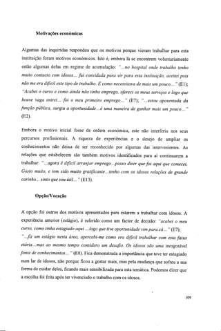 Motivações económicas
Algumas das inquiridas respondeu que os motivos porque vieram trabalhar para esta
instituição foram motivos económicos. Isto é, embora lá se encontrem voluntariamente
estão algumas delas em regime de acumulação: "...no hospital onde trabalho tenho
muito contacto com idosos... fui convidada para vir para esta instituição, aceitei pois
não me era difícil este tipo de trabalho. E como necessitava de mais um pouco... " (El);
"Acabei o curso e como ainda não tinha emprego, ofereci os meus serviços e logo que
houve vaga entrei... foi o meu primeiro emprego..." (El); "...estou aposentada da
função pública, surgiu a oportunidade...é uma maneira de ganhar mais um pouco... "
(E2).
Embora o motivo inicial fosse de ordem económica, este não interferiu nos seus
percursos profissionais. A riqueza de experiências e o desejo de ampliar os
conhecimentos não deixa de ser reconhecido por algumas das intervenientes. As
relações que estabelecem são também motivos identificados para aí continuarem a
trabalhar: "...agora é difícil arranjar emprego...posso dizer que foi aqui que comecei.
Gosto muito, e tem sido muito gratificante...tenho com os idosos relações de grande
carinho... sinto que sou útil... " (El3).
Opção/Vocação
A opção foi outros dos motivos apresentados para estarem a trabalhar com idosos. A
experiência anterior (estágio), é referido como um factor de decisão: "acabei o meu
curso, como tinha estagiado aqui ...logo que tive oportunidade vim para cá..." (E7);
"...fiz um estágio nesta área, apercebi-me como era difícil trabalhar com esta faixa
etária...mas ao mesmo tempo considero um desafio. Os idosos são uma inesgotável
fonte de conhecimentos... " (E8). Fica demonstrada a importância que teve ter estagiado
num lar de idosos, não porque ficou a gostar mais, mas pela mudança que sofreu a sua
forma de cuidar deles, ficando mais sensibilizada para esta temática. Podemos dizer que
a escolha foi feita após ter vivenciado o trabalho com os idosos.
109
 