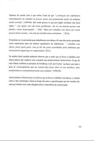 Estamos de acordo com o que refere Costa de que "a formação dos enfermeiros
nomeadamente em cuidados às pessoas idosas tem permanecido aquém da mudança
social ocorrida" (1994:99). São ainda poucos os que por opção escolhem esta faixa
etária, "...por opção, tem sido muito gratificante...são na sua maioria pessoas sem
família e muito desprotegidas... " (E4); "Optei por trabalhar com idosos por serem
pessoas muito carentes...tem sido um trabalho muito estimulante... " (E12).
O sentirem-se vocacionadas para trabalharem com idosos, foi uma das razões apontadas
como importantes para um número significativo de enfermeiras: "...trabalhar com
idosos, pouca gente gosta...mas já são tão pouco acarinhados pelos familiares que
necessitam de alguém que os compreendam " (Eli).
Na análise desta questão podemos observar que a razão que os levou a trabalhar com
idosos parece não implicar com a posição que posteriormente desenvolvem. O que de
certa forma confirma as posições de Friedberg e (cit. por Costa) "qualquer que seja o
grau de constrangimento que um sistema faça pesar sobre os seus membros, estes
transformam-no constantemente pelas suas condutas " (1998:96).
Assim podemos observar que os motivos que as levou a trabalhar com idosos, e a forma
como o têm continuado a fazer ao longo dos anos, a aprendizagem que dai resultou faz
com que tenham uma visão alargada sobre a importância da comunicação.
110
 