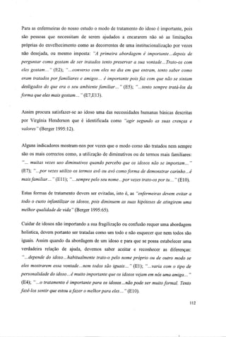 Para as enfermeiras do nosso estudo o modo de tratamento do idoso é importante, pois
são pessoas que necessitam de serem ajudados a encararem não só as limitações
próprias do envelhecimento como as decorrentes de uma institucionalização por vezes
não desejada, ou mesmo imposta: "A primeira abordagem é importante...depois de
perguntar como gostam de ser tratados tento preservar a sua vontade... Trato-os com
eles gostam... " (E2); "...converso com eles no dia em que entram, tento saber como
eram tratados por familiares e amigos... é importante pois faz com que não se sintam
desligados do que era o seu ambiente familiar... " (E5); "...tento sempre tratá-los da
forma que eles mais gostam... " (E7,E13).
Assim procura satisfazer-se ao idoso uma das necessidades humanas básicas descritas
por Virgínia Henderson que é identificada como "agir segundo as suas crenças e
valores" (Berger 1995:12).
Alguns indicadores mostram-nos por vezes que o modo como são tratados nem sempre
são os mais correctos como, a utilização de diminutivos ou de termos mais familiares:
"... muitas vezes uso diminutivos quando percebo que os idosos não se importam... "
(E7); "...por vezes utilizo os termos avô ou avó comoforma de demonstrar carinho...é
maisfamiliar... " (El 1); "...sempre pelo seu nome...por vezes trato-os por tu... " (E10).
Estas formas de tratamento devem ser evitadas, isto é, as "enfermeiras devem evitar a
todo o custo infantilizar os idosos, pois diminuem as suas hipóteses de atingirem uma
melhor qualidade de vida " (Berger 1995:65).
Cuidar de idosos não importando a sua fragilização ou confusão requer uma abordagem
holistica, devem portanto ser tratadas como um todo e não esquecer que nem todos são
iguais. Assim quando da abordagem de um idoso e para que se possa estabelecer uma
verdadeira relação de ajuda, devemos saber aceitar e reconhecer as diferenças:
"...depende do idoso...habitualmente trato-o pelo nome próprio ou de outro modo se
eles mostrarem essa vontade...nem todos são iguais... " (El); "...varia com o tipo de
personalidade do idoso...é muito importante que os idosos vejam em nós uma amiga... "
(E4); "...o tratamento é importante para os idosos...não pode ser muito formal. Tento
fazê-los sentir que estou afazer o melhorpara eles... " (E10).
112
 