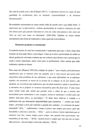 Isto está de acordo com o diz (Cibanal 1991:7) "o enfermeiro deverá ser capaz de uma
qualidade de acolhimento feito de bondade, responsabilidade e de interesse
desinteressado ".
Os resultados encontrados no nosso estudo estão de acordo com o que refere Netto "é
importante que os funcionários... tenham oportunidade de conhecer elementos da vida
dos idosos para que possam relacionar-se com ele, como uma pessoa e não como um
vovô ou vovó sem nome ou identidade" (2001:408). Também no nosso estudo
encontramos esta forma de tratamento e com a qual não concordamos.
Momentos propícios à comunicação
O estabelecimento de uma boa comunicação é importante para que o idoso atinja uma
situação de bem-estar físico e psicológico. Como já tivemos oportunidade de referir os
idosos gostam de conversar e sentem que um contacto mais directo com a pessoa que os
cuida é muito importante, assim como para os profissionais. Estes sentem que estão
realmente a ajudar os idosos
Pois como diz (Phaneuf 1995:25) a relação de ajuda é "uma relação particularmente
significativa que se instaura entre um ajudado, isto é, uma pessoa que passa pela
experiência dum problema de um sofrimento, e que sente dificuldade em os enfrentar
sozinho, em encontrar os meios de os aceitar de se adaptar ou de sair destes e um
ajudante, na ocorrência uma enfermeira, que em dado momento o ajuda a encará-los e
a encontrar em si próprio os recursos necessários para lhe fazer face. É uma troca
tanto verbal como não verbal que permite criar o clima de que a pessoa tem
necessidade para reencontrar a sua coragem, tornar-se autónoma e evoluir para um
melhor bem-estar físico ou psicológico". O idoso deve sentir-se à vontade e a
enfermeira tem que demonstrar disponibilidade para comunicar: "...sempre que tenho
tempo...privilegio a hora das refeições e quando dos cuidados...é o momento de maior
intimidade" (El); "...infelizmente o tempo é pouco, mas sempre que posso, paro um
bocadinho e sento-me a ouvi-los... " (E2); "...para os idosos é muito importante que se
converse com eles...temos sempre pouco tempo, mas quando bem aproveitado, uns
minutinhos já são bons... " (E10); "quando posso e sempre que vejo que um ou outro
idoso precisa...mas privilegio a hora das refeições. " (E12).
113
 