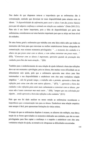 Nos dados de que dispomos nota-se a importância que as enfermeiras dão à
comunicação, sentindo que deveriam ter mais disponibilidade para estarem com os
idosos. "A disponibilidade da enfermeira para ouvir o idoso é um dos pontos básicos
para que ele adquira confiança e estimulo em relação aos cuidados" (Netto 2001:211).
Para nós é um factor importante, pois a falta de disponibilidade por parte das
enfermeiras, consideramos ser uma barreira importante para que se atinja um bom nível
de cuidados.
De uma forma geral a enfermeira que trabalha com esta faixa etária sabe que todos os
momentos são bons para que conversar ou melhor estabelecerem formas adequadas de
comunicação, mas existem momentos privilegiados: " ...o momento dos cuidados é a
altura em que posso estar com os idosos, e com calma conversar um pouco mais... "
(E3); "Conversar com os idosos é importante, aproveito quando da prestação dos
cuidados para lhes dar mais atenção... " (E6).
Também para o estabelecimento de uma relação de ajuda informal a hora das refeições
deve ser um momento a privilegiar, pois os idosos, têm muitas vezes dificuldade em se
alimentarem sem ajuda, pelo que a enfermeira aproveita essa altura para lhes
testemunhar a sua disponibilidade e estabelecer com eles uma verdadeira relação
empática: "...não há grande tempo, o trabalho não o permite, aproveito a hora das
refeições pois estou com eles sem outros afazeres... " (E7); "...aproveito a hora dos
cuidados e das refeições para estar mais calmamente a conversar com os idosos...por
vezes não é tanto conversar mas mais ouvir... " (E8); "sempre que sou solicitada por
alguém... senão aproveito a hora das refeições e dos cuidados" (El 1)
Pelo que nos foi dado analisar no nosso estudo as enfermeiras reconhecem a
importância que a comunicação tem para os idosos. Estabelecer uma relação empática
nem sempre é fácil, pois apresentam limitações de várias ordens.
O tempo de que as enfermeiras dispõem é escasso, os afazeres são múltiplo, mas têm a
noção de se forem aproveitados os momentos dedicados aos cuidados, que são os mais
privilegiados para lhes captar a confiança e o respeito e estabelecer com eles uma
verdadeira relação de ajuda, na tentativa de ultrapassar as dificuldades encontradas.
114
 