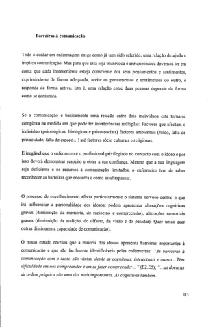 Barreiras à comunicação
Todo o cuidar em enfermagem exige como já tem sido referido, uma relação de ajuda e
implica comunicação. Mas para que esta seja biunívoca e enriquecedora devemos ter em
conta que cada interveniente esteja consciente dos seus pensamentos e sentimentos,
exprimindo-se de forma adequada, aceite os pensamentos e sentimentos do outro, e
responda de forma activa. Isto é, uma relação entre duas pessoas depende da forma
como se comunica.
Se a comunicação é basicamente uma relação entre dois indivíduos esta torna-se
complexa na medida em que pode ter interferências múltiplas: Factores que afectam o
individuo (psicológicas, biológicas e psicossociais) factores ambientais (ruído, falta de
privacidade, falta de espaço...) até factores sócio culturais e religiosos.
E inegável que o enfermeiro é o profissional privilegiado no contacto com o idoso e por
isso deverá demonstrar respeito e obter a sua confiança. Mesmo que a sua linguagem
seja deficiente e os recursos à comunicação limitados, o enfermeiro tem de saber
reconhecer as barreiras que encontra e como as ultrapassar.
O processo de envelhecimento afecta particularmente o sistema nervoso central o que
irá influenciar a personalidade dos idosos: podem apresentar alterações cognitivas
graves (diminuição da memória, do raciocino e compreensão), alterações sensoriais
graves (diminuição da audição, do olfacto, da visão e do paladar). Quer umas quer
outras diminuem a capacidade de comunicação).
O nosso estudo revelou que a maioria dos idosos apresenta barreiras importantes à
comunicação e que são facilmente identificáveis pelas enfermeiras: "As barreiras à
comunicação com o idoso são várias, desde as cognitivas, intelectuais e outras...Têm
dificuldade em nos compreender e em sefazer compreender... " (E2.E5); "...as doenças
de ordem psíquica são uma das mais importantes. As cognitivas também.
115
 