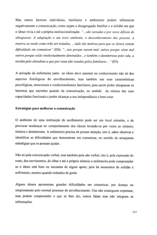 Mas outros factores individuais, familiares e ambientais podem influenciar
negativamente a comunicação, como sejam a desagregação familiar e a solidão em que
o idoso vivia e até a própria institucionalização: "...são variadas epor vezes difíceis de
ultrapassar. A adaptação a um novo ambiente, o desconhecimento das pessoas, a
reserva ao modo como irão ser tratados, ...tudo são motivos para que os idosos sintam
dificuldade em comunicar" (E8); "...uns porque ouvem mal, outros porque vêem mal
outros porque estão intelectualmente diminuídos... e também o desinteresse pela vida, a
revolta pelo abandono a que por vezes são votados pelos familiares... " (E9).
A actuação da enfermeira junto ao idoso deve assentar no conhecimento não só dos
aspectos fisiológicas do envelhecimento, mas também nas suas características
psicológicas, emocionais e condicionalismos familiares, para assim poder ultrapassar as
barreiras que encontra quando da comunicação, no sentido da retoma das suas
capacidades funcionais e poder alcançar a sua independência e bem-estar.
Estratégias para melhorar a comunicação
O ambiente de uma instituição de acolhimento pode ser um local estranho, e de
provocar mudanças no comportamento dos idosos levando-os por vezes ao silencio,
tristeza e desinteresse. A enfermeira precisa de prestar atenção, isto é, saber observar e
identificar as dificuldades que demonstram em comunicar, no sentido de arranjarem
estratégias que os possam ajudar.
Não só pela comunicação verbal, mas também pela não verbal, isto é, pela expressão do
rosto, dos movimentos, do olhar e até o próprio silencio a enfermeira pode compreender
se o idoso está bem ou necessita de algum apoio, pois há momentos de solidão e
sofrimento, mesmo quando rodeados de gente.
Alguns idosos apresentam grandes dificuldades em comunicar, por doença ou
simplesmente pelo normal processo de envelhecimento. Uns não conseguem expressar,
mas podem compreender o que se lhes diz, outros falam mas não integram as
informações.
117
 