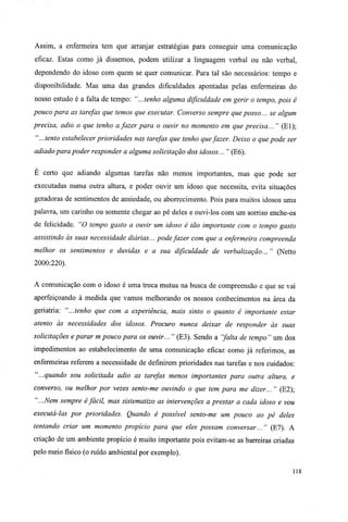 Assim, a enfermeira tem que arranjar estratégias para conseguir uma comunicação
eficaz. Estas como já dissemos, podem utilizar a linguagem verbal ou não verbal,
dependendo do idoso com quem se quer comunicar. Para tal são necessários: tempo e
disponibilidade. Mas uma das grandes dificuldades apontadas pelas enfermeiras do
nosso estudo é a falta de tempo: "...tenho alguma dificuldade em gerir o tempo, pois é
pouco para as tarefas que temos que executar. Converso sempre que posso... se algum
precisa, adio o que tenho a fazer para o ouvir no momento em que precisa... " (El);
" ...tento estabelecer prioridades nas tarefas que tenho quefazer. Deixo o que pode ser
adiado para poder responder a alguma solicitação dos idosos... " (E6).
E certo que adiando algumas tarefas não menos importantes, mas que pode ser
executadas numa outra altura, e poder ouvir um idoso que necessita, evita situações
geradoras de sentimentos de ansiedade, ou aborrecimento. Pois para muitos idosos uma
palavra, um carinho ou somente chegar ao pé deles e ouvi-los com um sorriso enche-os
de felicidade. "O tempo gasto a ouvir um idoso é tão importante com o tempo gasto
assistindo às suas necessidade diárias... pode fazer com que a enfermeira compreenda
melhor os sentimentos e duvidas e a sua dificuldade de verbalização... " (Netto
2000:220).
A comunicação com o idoso é uma troca mutua na busca de compreensão e que se vai
aperfeiçoando à medida que vamos melhorando os nossos conhecimentos na área da
geriatria: "...tenho que com a experiência, mais sinto o quanto é importante estar
atento às necessidades dos idosos. Procuro nunca deixar de responder às suas
solicitações e parar m pouco para os ouvir... " (E3). Sendo a "falta de tempo" um dos
impedimentos ao estabelecimento de uma comunicação eficaz como já referimos, as
enfermeiras referem a necessidade de definirem prioridades nas tarefas e nos cuidados:
"...quando sou solicitada adio as tarefas menos importantes para outra altura, e
converso, ou melhor por vezes sento-me ouvindo o que tem para me dizer... " (E2);
"...Nem sempre é fácil, mas sistematizo as intervenções a prestar a cada idoso e vou
executá-las por prioridades. Quando é possível sento-me um pouco ao pé deles
tentando criar um momento propício para que eles possam conversar..." (Kl). A
criação de um ambiente propício é muito importante pois evitam-se as barreiras criadas
pelo meio físico (o ruído ambiental por exemplo).
118
 
