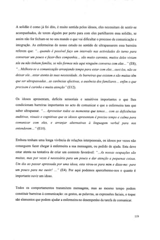 A solidão é como já foi dito, é muito sentida pelos idosos, eles necessitam de sentir-se
acompanhados, de terem alguém por perto para com eles partilharem essa solidão, se
assim não for fecham-se no seu mundo o que vai dificultar o processo de comunicação e
integração. As enfermeiras do nosso estudo no sentido de ultrapassarem essa barreira
referem que: "...quando é possível faço um intervalo nas actividades do turno para
conversar um pouco efazer-lhes companhia... são muito carentes, muitos deles viviam
sós ou não tinhamfamília, se nãoformos nós aqui ninguém conversa com eles... " (E8);
" ...Melhora-se a comunicação arranjando tempo para estar com eles... ouvi-los, não os
deixar sós...estar atenta às suas necessidade. As barreiras que existem e são muitas têm
que ser ultrapassadas...as carências afectivas, a ausência dosfamiliares... enfim o que
precisam é carinho e muita atenção " (El2).
Os idosos apresentam, deficits sensoriais e sensitivos importantes o que lhes
condicionam barreiras importantes no acto de comunicar e que a enfermeira tem que
saber ultrapassar. "... Aproveitar todos os momentos que temos... com as deficiências
auditivas, visuais e cognitivas que os idosos apresentam é preciso tempo e calma para
comunicar com eles, e arranjar alternativas à linguagem verbal para nos
entenderem... " (E10).
Embora tenham uma longa vivência de relações interpessoais, os idosos por vezes não
conseguem fazer chegar à enfermeira a sua mensagem, ou pedido de ajuda. Esta deve
estar atenta na tentativa de criar um contexto favorável: "...As nossas ocupações são
muitas, mas por vezes é necessário para um pouco e dar atenção a pequenas coisas.
Um dia ao passar apressada por uma idosa, esta virou-se para mim e disse-me: pare
um pouco para me ouvir! ..." (E4). Por aqui podemos apercebermo-nos o quanto é
importante ouvir um idoso.
Todos os comportamentos transmitem mensagens, mas ao mesmo tempo podem
constituir barreiras à comunicação: os gestos, as palavras, as expressões faciais, o toque
são elementos que podem ajudar a enfermeira no desempenho da tarefa de comunicar.
119
 