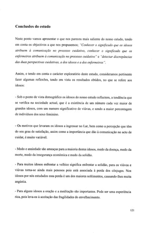 Conclusões do estudo
Neste ponto vamos apresentar o que nos pareceu mais saliente do nosso estudo, tendo
em conta os objectivos a que nos propusemos; "Conhecer o significado que os idosos
atribuem à comunicação no processo cuidativo, conhecer o significado que os
enfermeiros atribuem à comunicação no processo cuidativo" e "detectar discrepâncias
das duas perspectivas cuidativas, a dos idosos e a dos enfermeiros".
Assim, e tendo em conta o carácter exploratório deste estudo, consideramos pertinente
fazer algumas reflexões, tendo em vista os resultados obtidos, no que se refere aos
idosos:
- Sob o ponto de vista demográfico os idosos do nosso estudo reflectem, a tendência que
se verifica na sociedade actual, que é a existência de um número cada vez maior de
grandes idosos, com um numero significativo de viúvas, e sendo a maior percentagem
de indivíduos dos sexo feminino.
- Os motivos que levaram os idosos a ingressar no Lar, bem como a percepção que têm
do seu grau de satisfação, assim como a importância que dão à comunicação no acto de
cuidar, é muito variável.
- Medo e ansiedade são ameaças para a maioria destes idosos, medo da doença, medo da
morte, medo da insegurança económica e medo da solidão.
- Para muitos idosos enfrentar a velhice significa enfrentar a solidão, para os viúvos e
viúvas torna-se ainda mais penosos pois está associada à perda dos cônjuges. Nos
idosos por nós estudados essa perda é um dos maiores sofrimentos, causando-lhes muita
angústia.
- Para alguns idosos a oração e a meditação são importantes. Pode ser uma experiência
rica, pois leva-os à aceitação das fragilidades do envelhecimento.
121
 