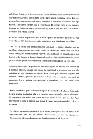 - Os idosos devido ao isolamento em que viviam, dispõem de poucas relações sociais,
quer familiares, quer da comunidade. Muitos deles tentam compensar isso no Lar, pois
como refere a maioria, tem sido muito importante o convívio e as amizades que aqui
fizeram. Consideram também que a possibilidade de poderem fazer alguns passeios,
festas de convívio entre outros, ajuda-os na integração de uma nova vida, não perdendo
o contacto com o meio exterior.
- Uns dos motivos importantes, para a entrada para o lar foram os económicos. Para
muitos deles a falta de recursos, impedia-os de terem uma vida digna e confortável.
- No que se refere aos condicionalismos familiares, os idosos salientam que os
sacrifícios e investimentos que fizeram nos filhos, não são por eles reconhecidos. Estes
idosos sentem, que a necessidade de recorrer a uma instituição que os acolhesse na fase
final da vida, é como se fossem abandonados pelos filhos, culpabilizando em grande
parte as noras e genros pelo desinteresse demonstrado em relação ao seu bem-estar.
- A institucionalização teve para alguns idosos um significado positivo, uma vez que lhe
é garantido apoio na doença, um espaço de estabilidade e segurança pois aqui são
satisfeitas as suas necessidades básicas. Para outros pelo contrário, significa um
conjunto de perdas, agravadas pelas normas institucionais, conduzindo a uma perda de
autonomia. Outros aceitam com resignação e passividade, pois não vêem outras
alternativas.
- Sendo reconhecido que a institucionalização é desencadeadora de alguma desinserção
social e familiar, associada a falta de privacidade a que alguns não estavam habituados,
foi importante para muitos dos idosos do nosso estudo a vinda para este lar. Aqui
encontraram a casa e família que nunca tiveram, proporcionando-lhes afecto e
segurança.
- As relações que estabelecem com os outros idosos para alguns podem ser geradoras de
conflituosidades, mas na sua maioria reconhecem que são importantes no
relacionamento diário, sendo para alguns deles interlocutores privilegiados.
122
 