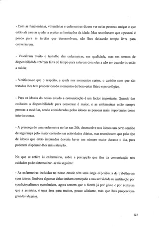 - Com as funcionárias, voluntárias e enfermeiras dizem ver nelas pessoas amigas e que
estão ali para as ajudar a aceitar as limitações da idade. Mas reconhecem que o pessoal é
pouco para as tarefas que desenvolvem, não lhes deixando tempo livre para
conversarem.
- Valorizam muito o trabalho das enfermeiras, em qualidade, mas em termos de
disponibilidade referem falta de tempo para estarem com eles a não ser quando os estão
a cuidar.
- Verificou-se que o respeito, a ajuda nos momentos certos, o carinho com que são
tratadas lhes tem proporcionado momentos de bem-estar físico e psicológico.
- Para os idosos do nosso estudo a comunicação é um factor importante. Quando dos
cuidados a disponibilidade para conversar é maior, e as enfermeiras estão sempre
prontas a ouvi-las, sendo consideradas pelos idosos as pessoas mais importantes como
interlocutoras.
- A presença de uma enfermeira no lar nas 24h, desenvolve nos idosos um certo sentido
de segurança pelo maior controlo nas actividades diárias, mas reconhecem que pelo tipo
de idosos que estão internados deveria haver um número maior durante o dia, para
poderem dispensar-lhes mais atenção.
No que se refere às enfermeiras, sobre a percepção que têm da comunicação nos
cuidados pode sistematizar -se no seguinte:
- As enfermeiras incluídas no nosso estudo têm uma larga experiência de trabalharem
com idosos. Embora algumas delas tenham começado a sua actividade na instituição por
condicionalismos económicos, agora sentem que o fazem já por gosto e por sentirem
que a geriatria, é uma área para muitos, pouco aliciante, mas que lhes proporciona
grandes alegrias.
123
 