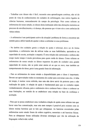 - Trabalhar com idosos não é fácil, necessita uma aprendizagem contínua, não só do
ponto de vista de conhecimentos de cuidados de enfermagem, mas outros ligados às
ciências humanas, nomeadamente do campo da psicologia. Pois como referem as
enfermeiras do nosso estudo, os idosos desta instituição além das alterações inerentes ao
processo de envelhecimento, e à doença, são pessoas que viviam sós e com carências de
várias ordens.
- A enfermeira é um participante activo da situação/ problema de forma a encontrar um
sentido para a difícil tarefa de ajudar o idoso a enfrentar os seus problemas.
- No âmbito dos cuidados gerais a relação de ajuda é informal, deve ser de forma
espontânea, a enfermeira tem de utilizar todas as suas habilidades, apoiando-se na
capacidade de escuta, aceitação e empatia. É uma relação não estruturada e embora não
ocupe muito tempo é muito proveitosa para quem cuida de idosos. Como referem os
enfermeiros do nosso estudo os idosos requerem da parte do cuidador uma grande
capacidade de escuta, não se pode estar atenta só ao que se ouve, mas também ao
comportamento do idoso, pois é uma grande fonte de informação.
- Para as enfermeiras do nosso estudo a disponibilidade para o idoso é importante.
Devem ser aproveitados todos os momentos do cuidar para conversar com eles. A falta
de tempo, é muitas vezes referida, mas esta não deve servir de pretexto para a não
realização de ajuda. A relação de ajuda é fundamental para que os cuidados sejam
verdadeiramente eficazes, pois o enfermeiro deve conhecer bem o idoso e conhecer as
suas limitações, no sentido de se estabelecer uma relação na base da confiança e
aceitação.
- Para que se possa estabelecer uma verdadeira relação de ajuda como referem tem que
haver uma boa comunicação, mas esta nem sempre é possível pois existem com os
idosos muitas barreiras que se tem que ultrapassar. As barreiras encontradas pelas
enfermeiras neste estudo foram de ordem cognitiva, sensoriais e até barreiras físicas.
Para as ultrapassar foram utilizadas diversas estratégias que vão da utilização da
linguagem verbal à não verbal.
124
 