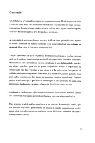 Conclusão
Um trabalho de investigação passa por um processo complexo. Desde as primeira ideias
e reflexões sobre o que viria a constituir este trabalho, foi percorrido um longo caminho.
Mas partindo do princípio que esta investigação pudesse trazer alguns contributos para a
qualidade da comunicação na área dos cuidados aos idosos.
A curiosidade de encontrar algumas respostas às ideias foram ganhando forma a ponto
de virem a constituir um trabalho cientifico sobre a importância da comunicação no
cuidar do idoso e que se concretiza nesta dissertação.
Temos a consciência de que o conjunto de decisões metodológicas se configura com os
critérios de qualquer outra investigação científica (objectividade, validade e fidelidade).
O trabalho não tem a pretensão de explicar a totalidade de uma dada realidade, mas sim,
dar algum contributo para que se possa compreender melhor a importância da
comunicação nas duas vertentes: a dos idosos e a das enfermeiras. Isto porque os
cuidados são importantes para esta faixa etária, e os enfermeiros, aqueles que estão mais
perto deles, entendem que lhes devem ser prestados cuidados humanizados. Também
porque acreditamos que a profissão de enfermagem é uma profissão de ajuda, cuja
preocupação fundamental é a saúde e o bem-estar do indivíduo como um todo.
Analisando o caminho percorrido no desenvolvimento deste trabalho podemos afirmar
que a atitude de investigação assumida configura-se com o paradigma qualitativo.
Num primeiro nível de análise procedeu-se a um processo de construção teórica, que
nos permitiu enquadrar a problemática em estudo; abordando essencialmente noções
gerais sobre o envelhecimento, no qual entre outros foi incluído o conceito de idoso e
sua representação social.
126
 