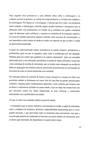 Num segundo nível procedeu-se a uma reflexão critica sobre a enfermagem e os
cuidados na área da geriatria, no sentido de compreendermos a evolução dos cuidados e
de enfermagem. Privilegiou-se a investigação e reflexão que tem vindo a ser produzida
sobre cuidados e enfermagem, referindo alguns estudos nacionais e estrangeiros que se
debruçam sobre esta problemática, no sentido de se constituir um quadro conceptual
capaz de funcionar como referência, e suportar os resultados da investigação empírica.
Foi possível também apresentar algumas reflexões sobre processo de comunicação e a
sua importância como relação de ajuda no cuidar; em especial no que se refere o cuidar
ao idoso institucionalizado.
A partir da contextualização teórica, procedemos ao estudo empírico, abordaremos a
problemática geral em que se enquadra, assim como a metodologia por nós adoptada.
Partimos para um estudo tipo qualitativo de carácter exploratório. Após ser concedida
autorização para a sua realização, procedemos à recolha de dados utilizando a entrevista
como estratégia de recolha de informação, por se revelar como adequada na recolha de
dados na linguagem dos próprios sujeitos, permitindo posteriormente ao investigador ter
uma ideia de como os idosos interpretam essa realidade.
Foi realizada análise de conteúdo de forma a tornar inteligível o conjunto de dados que
permitiam estudar os fenómenos em causa. Esta foi uma fase de grande aprendizagem
científica e humana pelos conhecimentos adquiridos e pelo contacto que tivemos com
os idosos e enfermeiros incluídos no nosso estudo, e que ao longo das muitas horas em
que estivemos juntos nos foram transmitindo as suas vivências e sentimentos
relacionadas com a problemática em estudo.
No que se refere aos resultados obtidos é possível realçar:
- A importância que os idosos atribuem à comunicação no cuidar, e papel da enfermeira
como a cuidadora de referência. Referem a disponibilidade demonstrada para os ouvir
quando precisam, e que aproveitam todos os momentos para conversarem, mas que a
comunicação poderia ser melhorada se houvesse um maior número de enfermeiras, pois
os idosos aqui internados são dependentes e ocupam muito tempo.
127
 