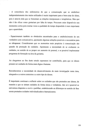 - A consciência dos enfermeiros de que a comunicação que se estabelece
independentemente dos meios utilizados é muito importante para o bem-estar do idoso,
pois é através dela que se fomentam as relações interpessoais e terapêuticas. Mas que
não é tão eficaz como gostariam por falta de tempo. Procuram estar disponíveis nos
momentos certos pois muitas vezes a qualidade do tempo dispendido é mais importante
que a quantidade.
- Equacionaram também os obstáculos encontrados para o estabelecimento de um
verdadeiro acto comunicativo, apontando algumas soluções possíveis e necessárias para
as ultrapassar. Consideraram que os momentos mais propícios à comunicação são
quando da prestação de cuidados. Apontaram a necessidade de se avaliarem os
cuidados, no sentido de se propor um aumento de pessoal, e se possível implementar
programas de formação na área da geriatria.
Ao chegarmos ao fim deste estudo esperamos ter contribuído, para que os idosos
possam ser cuidados de forma mais digna e humana.
Reconhecemos a necessidade do desenvolvimento de mais investigação nesta área,
alargando-a a outros contextos e a outro tipo de idosos.
E importante continuar a reflectir sobre os cuidados que são prestados aos idosos, de
maneira a que se sintam cuidados de forma única e verdadeira. Isto só é possível se
estivermos dispostos a ouvir e partilhar, estabelecendo as diferenças no sentido de lhes
serem prestados cuidados individualizados e humanizantes.
128
 