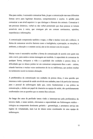 Mas para cuidar, é necessário comunicar bem, já que a comunicação nas suas diferentes
formas serve para legitimar discursos, comportamentos e acções. A aptidão para
comunicar a um nível superior é o que distingue o Homem dos animais. Comunicar é
um processo dinâmico, verbal ou não verbal permitindo que duas pessoas se tornem
acessíveis uma à outra, que consigam pôr em comum sentimentos, opiniões,
experiências e informações.
A comunicação compreende também o toque, o olhar e muitas vezes até o silêncio. A
forma de comunicar envolve factores como a inteligência, a percepção, as emoções, o
ambiente, a educação e o estatuto social, não só do emissor com do receptor.
Muitas vezes é necessário escolher a forma de comunicação de acordo com quem nos
está a ouvir, para assim a nossa mensagem ser recebida. A capacidade de comunicar de
qualquer forma, enriquece a vida e a qualidade dos cuidados à pessoa idosa. A
dificuldade que os idosos podem ter em comunicar compromete-lhes a auto - estima,
criando barreiras e muitas vezes sentimentos de ira ou indiferença, que podem resultar
no isolamento social ou mesmo alienação.
A problemática da comunicação nos cuidados da pessoa idosa, é uma questão que
interessa a todo o pessoal de saúde envolvido nos cuidados, mas é de particular interesse
para o pessoal de enfermagem dado que, como fundamentam a sua prática na
comunicação, e detêm um papel de charneira na equipa de saúde, são quotidianamente
confrontados com as questões que os utentes lhes colocam.
Ao longo dos anos de profissão temos vindo a interessar-nos pela problemática da
terceira idade, e nesse sentido, efectuamos a especialidade em Enfermagem médico -
cirúrgica na componente dominante geriatria - gerontologia, e prestamos serviço em
regime de voluntariado, num Lar de idosos como coordenador de uma equipa de
enfermagem.
12
 